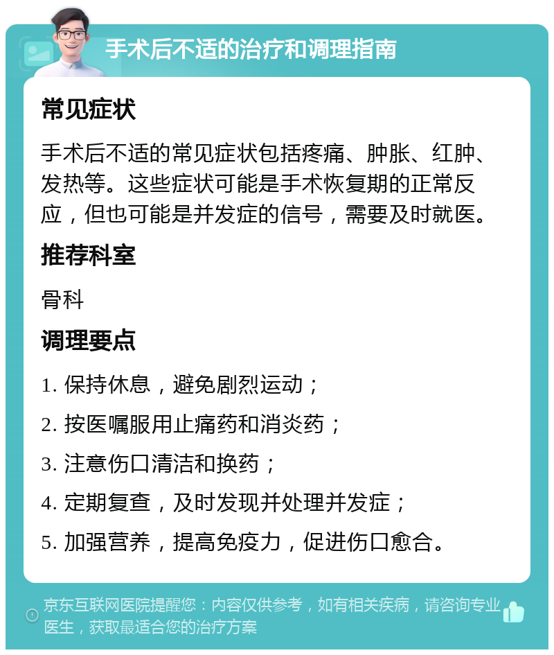 手术后不适的治疗和调理指南 常见症状 手术后不适的常见症状包括疼痛、肿胀、红肿、发热等。这些症状可能是手术恢复期的正常反应，但也可能是并发症的信号，需要及时就医。 推荐科室 骨科 调理要点 1. 保持休息，避免剧烈运动； 2. 按医嘱服用止痛药和消炎药； 3. 注意伤口清洁和换药； 4. 定期复查，及时发现并处理并发症； 5. 加强营养，提高免疫力，促进伤口愈合。