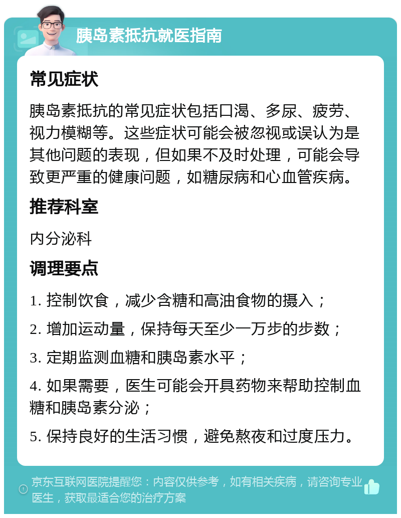 胰岛素抵抗就医指南 常见症状 胰岛素抵抗的常见症状包括口渴、多尿、疲劳、视力模糊等。这些症状可能会被忽视或误认为是其他问题的表现，但如果不及时处理，可能会导致更严重的健康问题，如糖尿病和心血管疾病。 推荐科室 内分泌科 调理要点 1. 控制饮食，减少含糖和高油食物的摄入； 2. 增加运动量，保持每天至少一万步的步数； 3. 定期监测血糖和胰岛素水平； 4. 如果需要，医生可能会开具药物来帮助控制血糖和胰岛素分泌； 5. 保持良好的生活习惯，避免熬夜和过度压力。