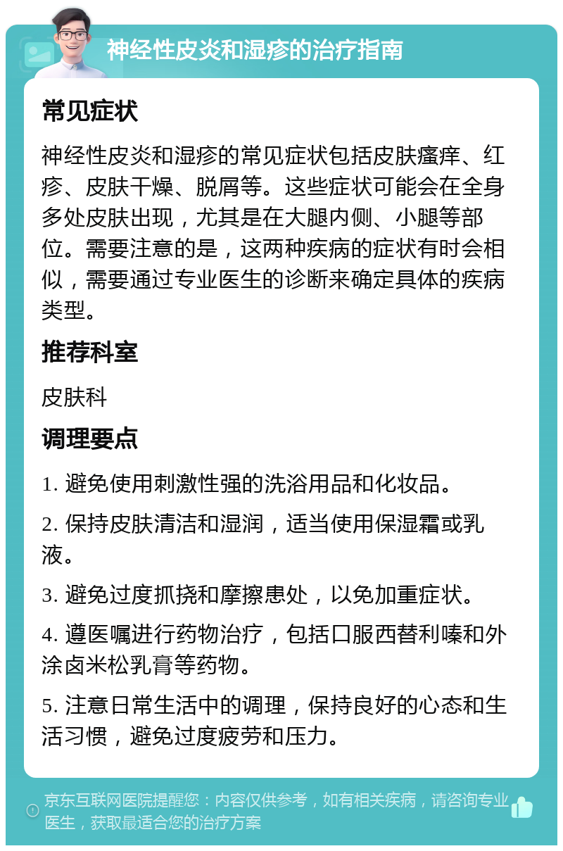 神经性皮炎和湿疹的治疗指南 常见症状 神经性皮炎和湿疹的常见症状包括皮肤瘙痒、红疹、皮肤干燥、脱屑等。这些症状可能会在全身多处皮肤出现，尤其是在大腿内侧、小腿等部位。需要注意的是，这两种疾病的症状有时会相似，需要通过专业医生的诊断来确定具体的疾病类型。 推荐科室 皮肤科 调理要点 1. 避免使用刺激性强的洗浴用品和化妆品。 2. 保持皮肤清洁和湿润，适当使用保湿霜或乳液。 3. 避免过度抓挠和摩擦患处，以免加重症状。 4. 遵医嘱进行药物治疗，包括口服西替利嗪和外涂卤米松乳膏等药物。 5. 注意日常生活中的调理，保持良好的心态和生活习惯，避免过度疲劳和压力。