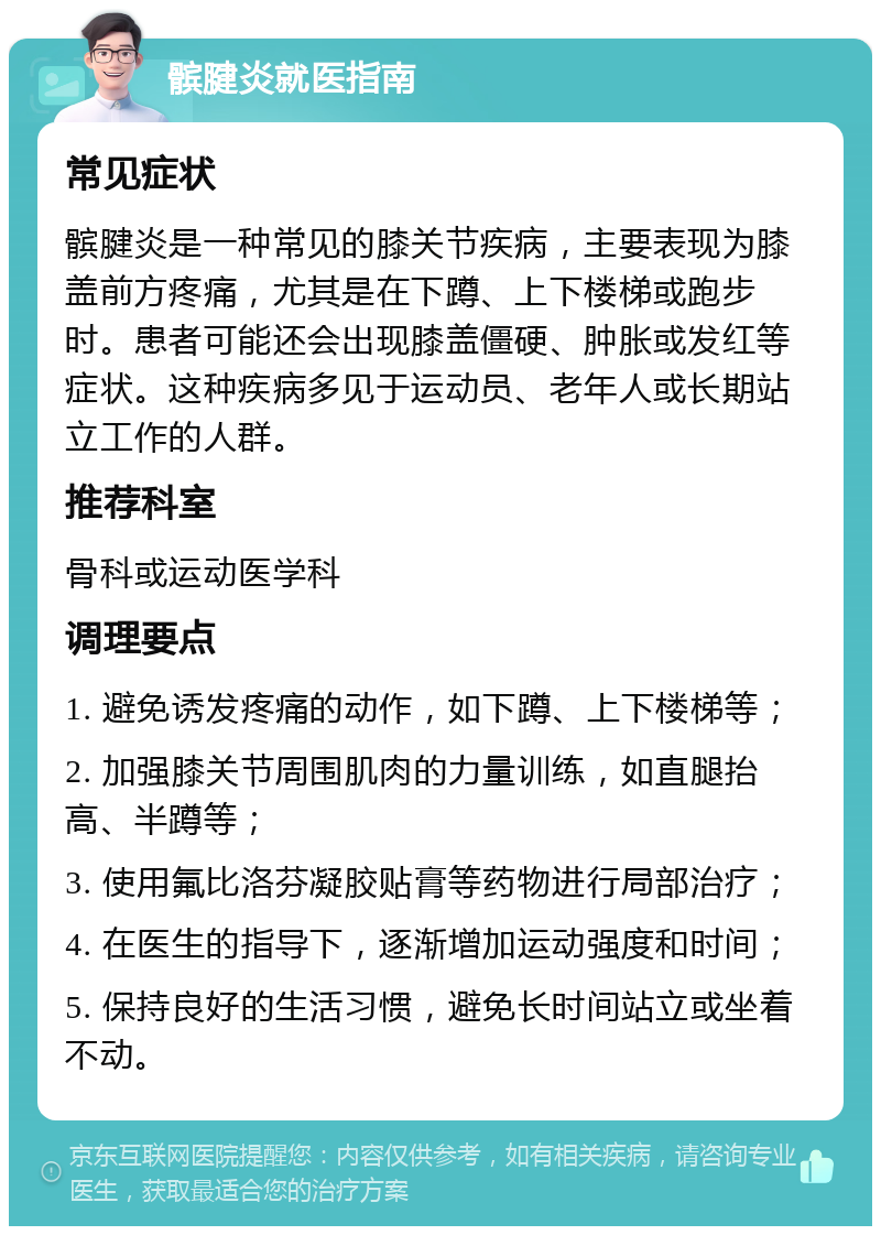 髌腱炎就医指南 常见症状 髌腱炎是一种常见的膝关节疾病，主要表现为膝盖前方疼痛，尤其是在下蹲、上下楼梯或跑步时。患者可能还会出现膝盖僵硬、肿胀或发红等症状。这种疾病多见于运动员、老年人或长期站立工作的人群。 推荐科室 骨科或运动医学科 调理要点 1. 避免诱发疼痛的动作，如下蹲、上下楼梯等； 2. 加强膝关节周围肌肉的力量训练，如直腿抬高、半蹲等； 3. 使用氟比洛芬凝胶贴膏等药物进行局部治疗； 4. 在医生的指导下，逐渐增加运动强度和时间； 5. 保持良好的生活习惯，避免长时间站立或坐着不动。