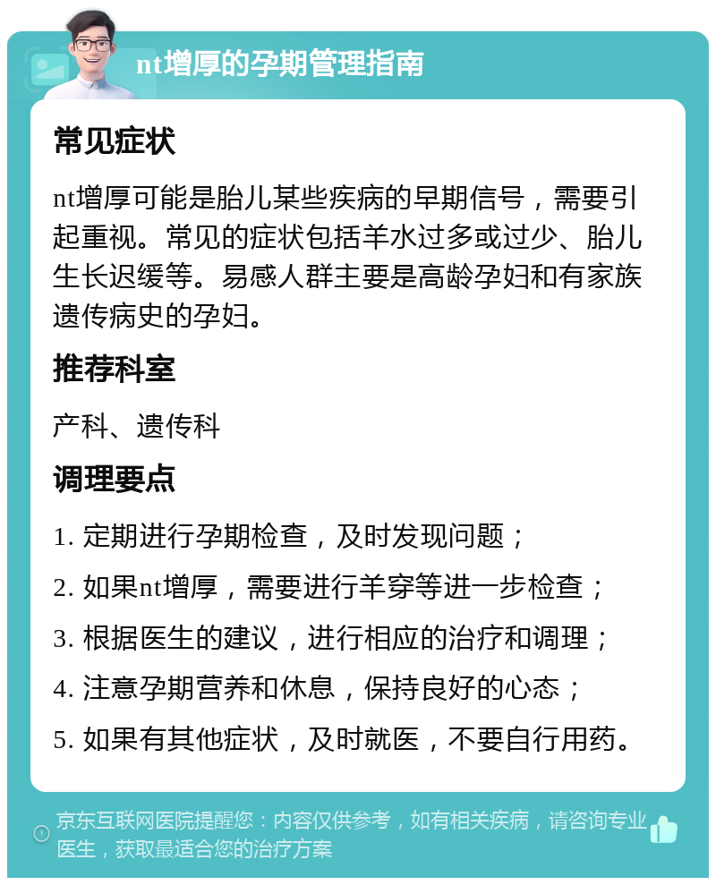 nt增厚的孕期管理指南 常见症状 nt增厚可能是胎儿某些疾病的早期信号，需要引起重视。常见的症状包括羊水过多或过少、胎儿生长迟缓等。易感人群主要是高龄孕妇和有家族遗传病史的孕妇。 推荐科室 产科、遗传科 调理要点 1. 定期进行孕期检查，及时发现问题； 2. 如果nt增厚，需要进行羊穿等进一步检查； 3. 根据医生的建议，进行相应的治疗和调理； 4. 注意孕期营养和休息，保持良好的心态； 5. 如果有其他症状，及时就医，不要自行用药。