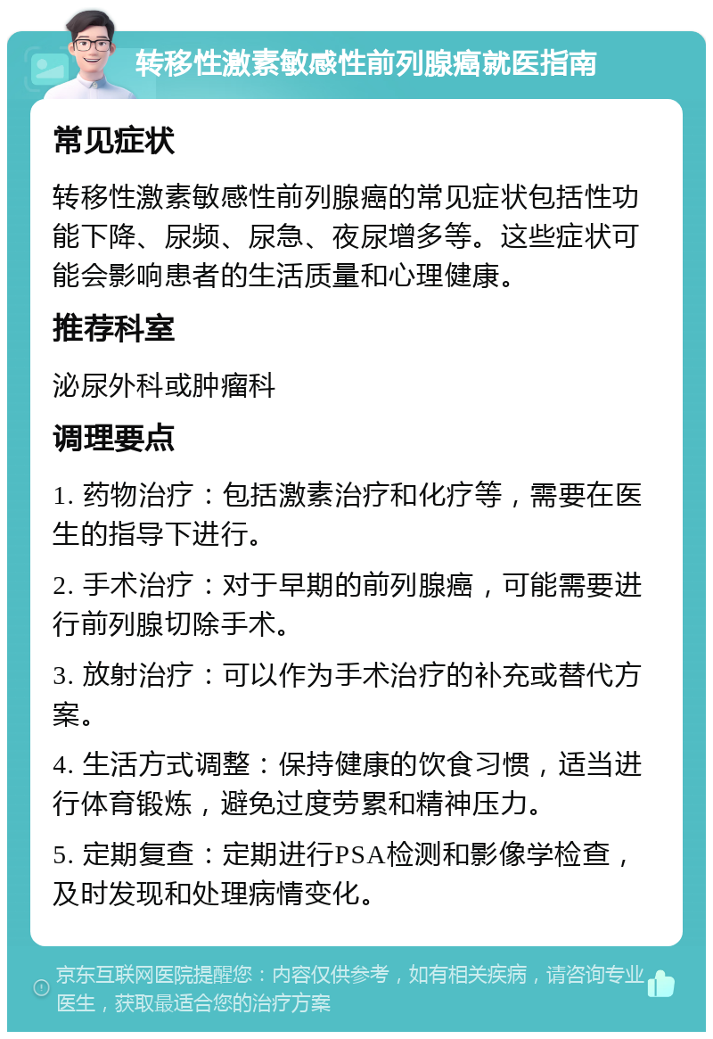 转移性激素敏感性前列腺癌就医指南 常见症状 转移性激素敏感性前列腺癌的常见症状包括性功能下降、尿频、尿急、夜尿增多等。这些症状可能会影响患者的生活质量和心理健康。 推荐科室 泌尿外科或肿瘤科 调理要点 1. 药物治疗：包括激素治疗和化疗等，需要在医生的指导下进行。 2. 手术治疗：对于早期的前列腺癌，可能需要进行前列腺切除手术。 3. 放射治疗：可以作为手术治疗的补充或替代方案。 4. 生活方式调整：保持健康的饮食习惯，适当进行体育锻炼，避免过度劳累和精神压力。 5. 定期复查：定期进行PSA检测和影像学检查，及时发现和处理病情变化。