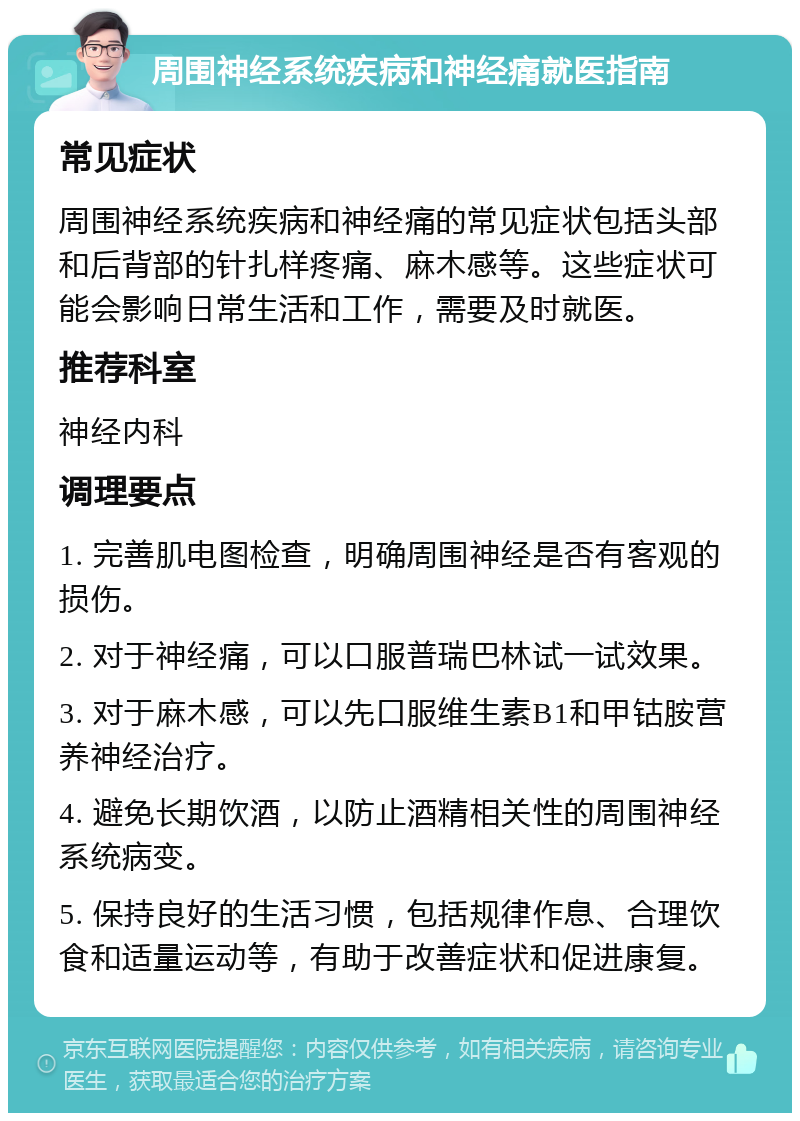 周围神经系统疾病和神经痛就医指南 常见症状 周围神经系统疾病和神经痛的常见症状包括头部和后背部的针扎样疼痛、麻木感等。这些症状可能会影响日常生活和工作，需要及时就医。 推荐科室 神经内科 调理要点 1. 完善肌电图检查，明确周围神经是否有客观的损伤。 2. 对于神经痛，可以口服普瑞巴林试一试效果。 3. 对于麻木感，可以先口服维生素B1和甲钴胺营养神经治疗。 4. 避免长期饮酒，以防止酒精相关性的周围神经系统病变。 5. 保持良好的生活习惯，包括规律作息、合理饮食和适量运动等，有助于改善症状和促进康复。