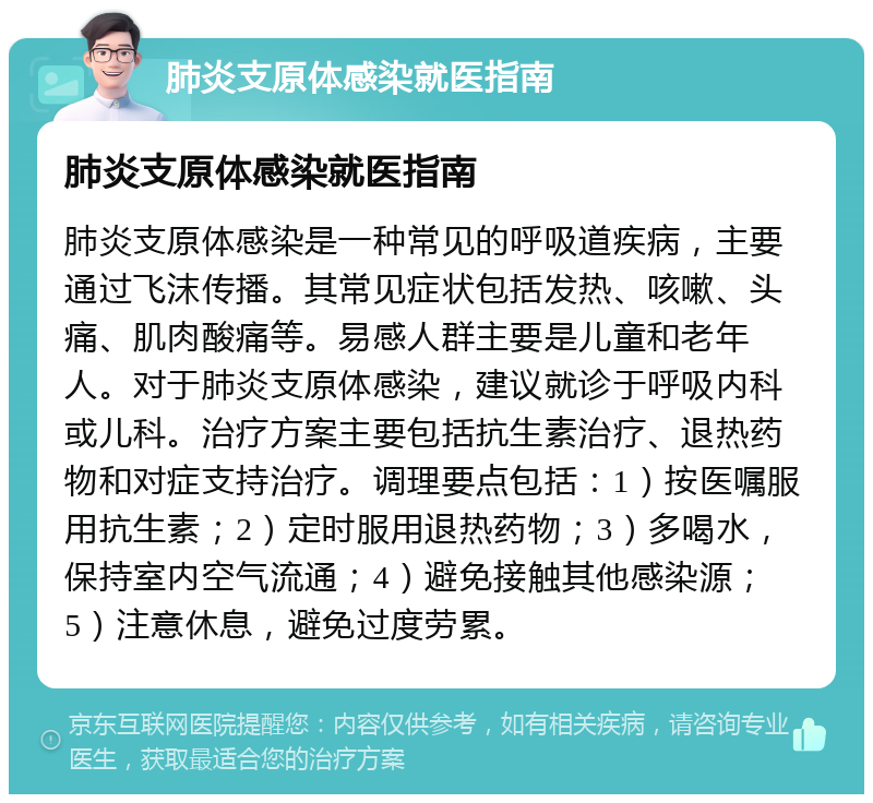 肺炎支原体感染就医指南 肺炎支原体感染就医指南 肺炎支原体感染是一种常见的呼吸道疾病，主要通过飞沫传播。其常见症状包括发热、咳嗽、头痛、肌肉酸痛等。易感人群主要是儿童和老年人。对于肺炎支原体感染，建议就诊于呼吸内科或儿科。治疗方案主要包括抗生素治疗、退热药物和对症支持治疗。调理要点包括：1）按医嘱服用抗生素；2）定时服用退热药物；3）多喝水，保持室内空气流通；4）避免接触其他感染源；5）注意休息，避免过度劳累。