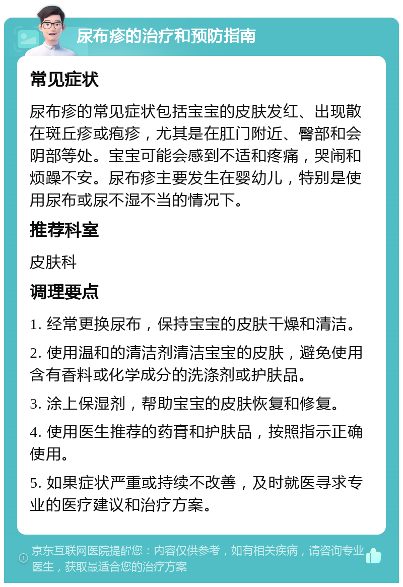 尿布疹的治疗和预防指南 常见症状 尿布疹的常见症状包括宝宝的皮肤发红、出现散在斑丘疹或疱疹，尤其是在肛门附近、臀部和会阴部等处。宝宝可能会感到不适和疼痛，哭闹和烦躁不安。尿布疹主要发生在婴幼儿，特别是使用尿布或尿不湿不当的情况下。 推荐科室 皮肤科 调理要点 1. 经常更换尿布，保持宝宝的皮肤干燥和清洁。 2. 使用温和的清洁剂清洁宝宝的皮肤，避免使用含有香料或化学成分的洗涤剂或护肤品。 3. 涂上保湿剂，帮助宝宝的皮肤恢复和修复。 4. 使用医生推荐的药膏和护肤品，按照指示正确使用。 5. 如果症状严重或持续不改善，及时就医寻求专业的医疗建议和治疗方案。