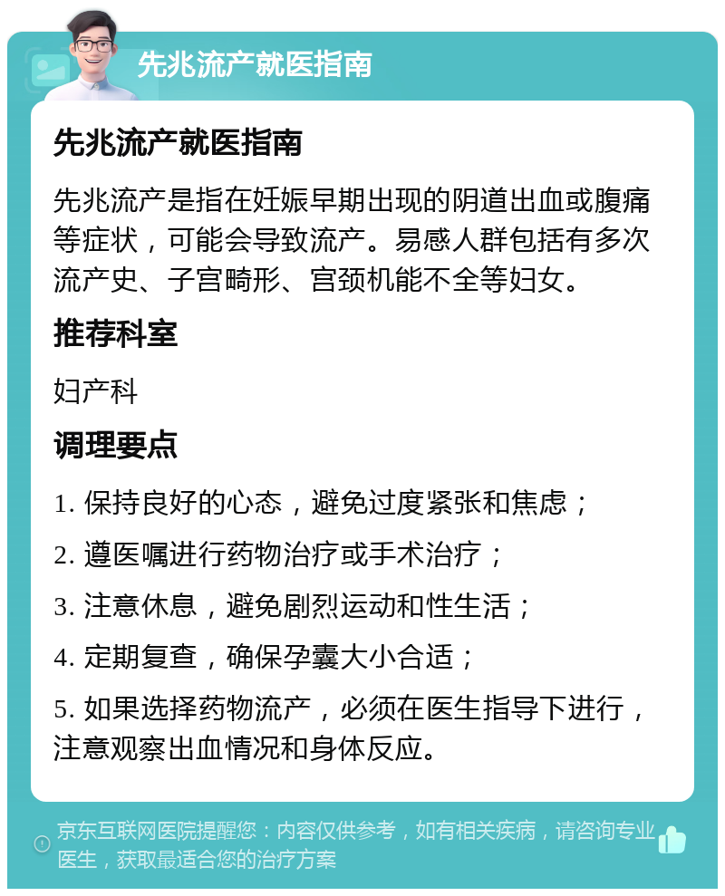 先兆流产就医指南 先兆流产就医指南 先兆流产是指在妊娠早期出现的阴道出血或腹痛等症状，可能会导致流产。易感人群包括有多次流产史、子宫畸形、宫颈机能不全等妇女。 推荐科室 妇产科 调理要点 1. 保持良好的心态，避免过度紧张和焦虑； 2. 遵医嘱进行药物治疗或手术治疗； 3. 注意休息，避免剧烈运动和性生活； 4. 定期复查，确保孕囊大小合适； 5. 如果选择药物流产，必须在医生指导下进行，注意观察出血情况和身体反应。