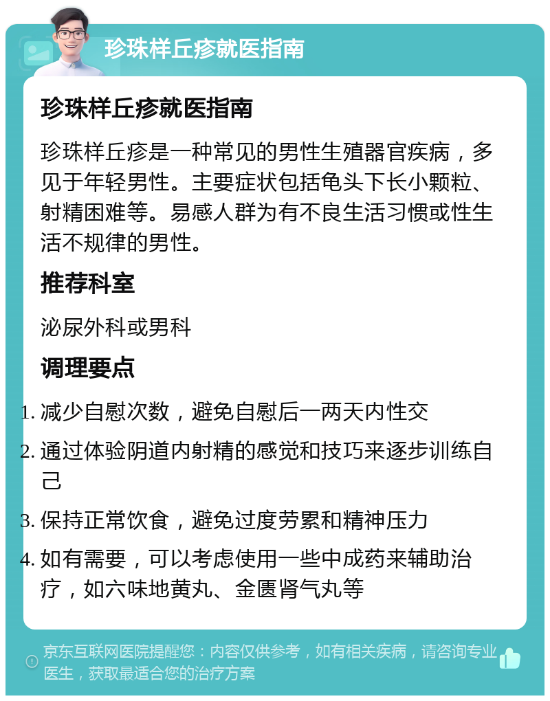 珍珠样丘疹就医指南 珍珠样丘疹就医指南 珍珠样丘疹是一种常见的男性生殖器官疾病，多见于年轻男性。主要症状包括龟头下长小颗粒、射精困难等。易感人群为有不良生活习惯或性生活不规律的男性。 推荐科室 泌尿外科或男科 调理要点 减少自慰次数，避免自慰后一两天内性交 通过体验阴道内射精的感觉和技巧来逐步训练自己 保持正常饮食，避免过度劳累和精神压力 如有需要，可以考虑使用一些中成药来辅助治疗，如六味地黄丸、金匮肾气丸等