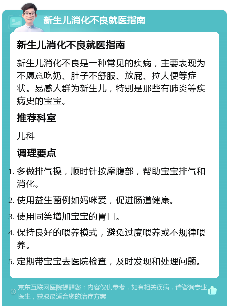 新生儿消化不良就医指南 新生儿消化不良就医指南 新生儿消化不良是一种常见的疾病，主要表现为不愿意吃奶、肚子不舒服、放屁、拉大便等症状。易感人群为新生儿，特别是那些有肺炎等疾病史的宝宝。 推荐科室 儿科 调理要点 多做排气操，顺时针按摩腹部，帮助宝宝排气和消化。 使用益生菌例如妈咪爱，促进肠道健康。 使用同笑增加宝宝的胃口。 保持良好的喂养模式，避免过度喂养或不规律喂养。 定期带宝宝去医院检查，及时发现和处理问题。