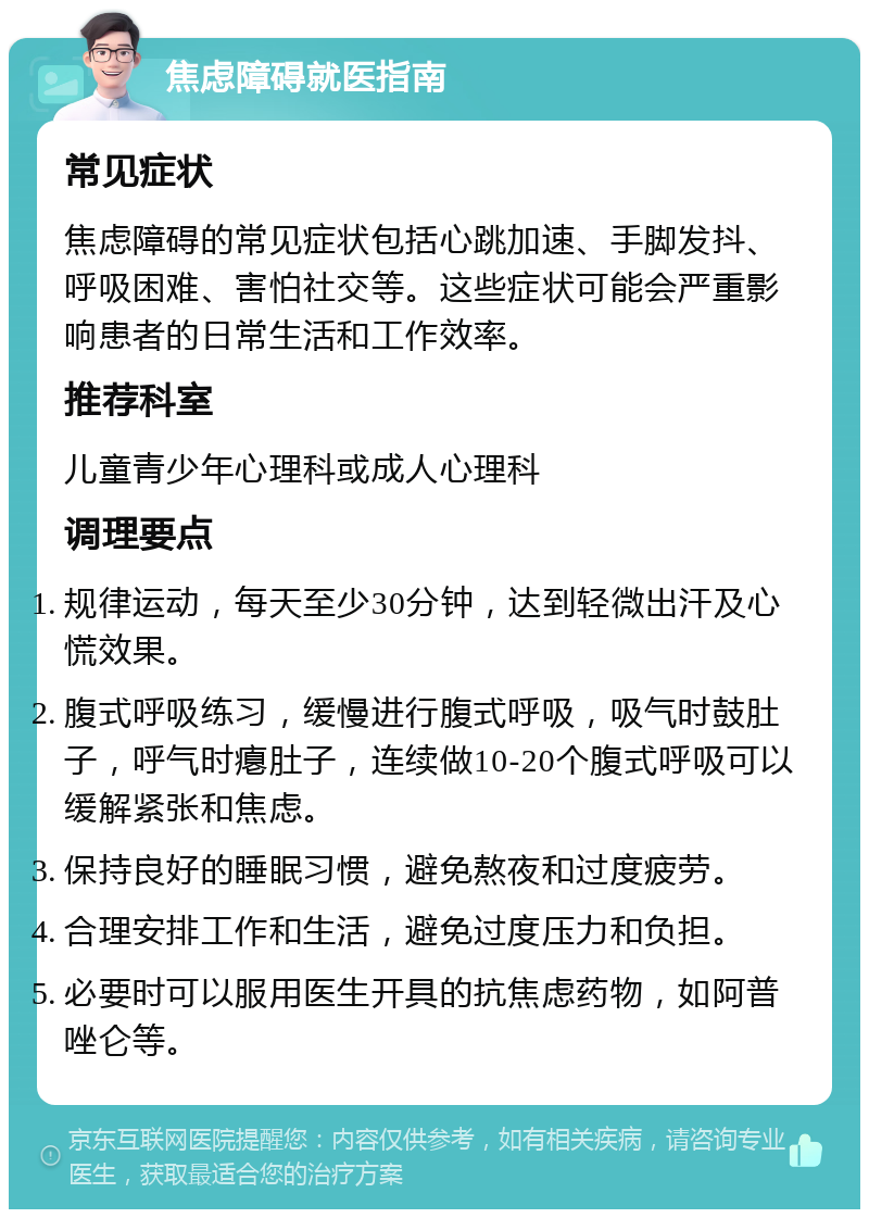 焦虑障碍就医指南 常见症状 焦虑障碍的常见症状包括心跳加速、手脚发抖、呼吸困难、害怕社交等。这些症状可能会严重影响患者的日常生活和工作效率。 推荐科室 儿童青少年心理科或成人心理科 调理要点 规律运动，每天至少30分钟，达到轻微出汗及心慌效果。 腹式呼吸练习，缓慢进行腹式呼吸，吸气时鼓肚子，呼气时瘪肚子，连续做10-20个腹式呼吸可以缓解紧张和焦虑。 保持良好的睡眠习惯，避免熬夜和过度疲劳。 合理安排工作和生活，避免过度压力和负担。 必要时可以服用医生开具的抗焦虑药物，如阿普唑仑等。