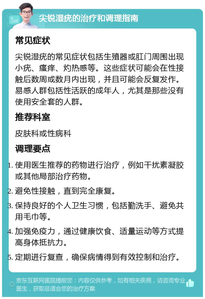 尖锐湿疣的治疗和调理指南 常见症状 尖锐湿疣的常见症状包括生殖器或肛门周围出现小疣、瘙痒、灼热感等。这些症状可能会在性接触后数周或数月内出现，并且可能会反复发作。易感人群包括性活跃的成年人，尤其是那些没有使用安全套的人群。 推荐科室 皮肤科或性病科 调理要点 使用医生推荐的药物进行治疗，例如干扰素凝胶或其他局部治疗药物。 避免性接触，直到完全康复。 保持良好的个人卫生习惯，包括勤洗手、避免共用毛巾等。 加强免疫力，通过健康饮食、适量运动等方式提高身体抵抗力。 定期进行复查，确保病情得到有效控制和治疗。