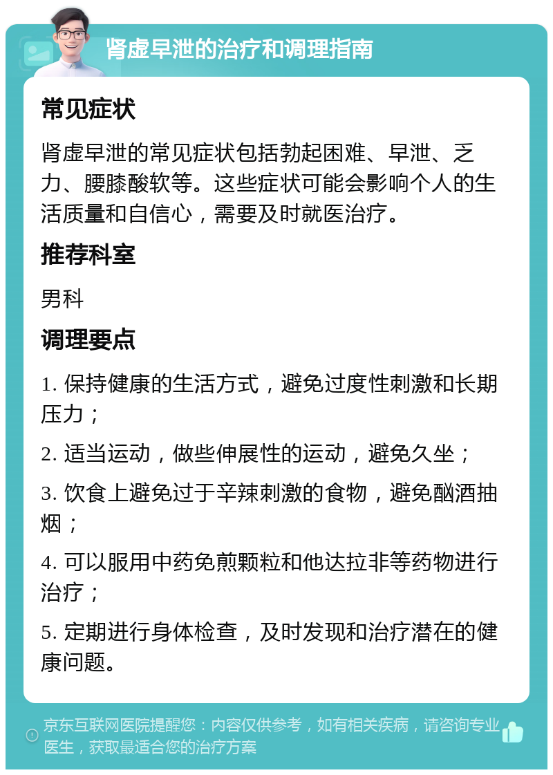 肾虚早泄的治疗和调理指南 常见症状 肾虚早泄的常见症状包括勃起困难、早泄、乏力、腰膝酸软等。这些症状可能会影响个人的生活质量和自信心，需要及时就医治疗。 推荐科室 男科 调理要点 1. 保持健康的生活方式，避免过度性刺激和长期压力； 2. 适当运动，做些伸展性的运动，避免久坐； 3. 饮食上避免过于辛辣刺激的食物，避免酗酒抽烟； 4. 可以服用中药免煎颗粒和他达拉非等药物进行治疗； 5. 定期进行身体检查，及时发现和治疗潜在的健康问题。