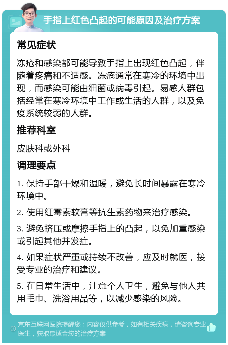 手指上红色凸起的可能原因及治疗方案 常见症状 冻疮和感染都可能导致手指上出现红色凸起，伴随着疼痛和不适感。冻疮通常在寒冷的环境中出现，而感染可能由细菌或病毒引起。易感人群包括经常在寒冷环境中工作或生活的人群，以及免疫系统较弱的人群。 推荐科室 皮肤科或外科 调理要点 1. 保持手部干燥和温暖，避免长时间暴露在寒冷环境中。 2. 使用红霉素软膏等抗生素药物来治疗感染。 3. 避免挤压或摩擦手指上的凸起，以免加重感染或引起其他并发症。 4. 如果症状严重或持续不改善，应及时就医，接受专业的治疗和建议。 5. 在日常生活中，注意个人卫生，避免与他人共用毛巾、洗浴用品等，以减少感染的风险。