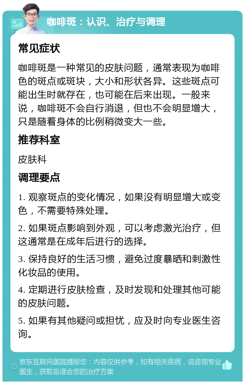 咖啡斑：认识、治疗与调理 常见症状 咖啡斑是一种常见的皮肤问题，通常表现为咖啡色的斑点或斑块，大小和形状各异。这些斑点可能出生时就存在，也可能在后来出现。一般来说，咖啡斑不会自行消退，但也不会明显增大，只是随着身体的比例稍微变大一些。 推荐科室 皮肤科 调理要点 1. 观察斑点的变化情况，如果没有明显增大或变色，不需要特殊处理。 2. 如果斑点影响到外观，可以考虑激光治疗，但这通常是在成年后进行的选择。 3. 保持良好的生活习惯，避免过度暴晒和刺激性化妆品的使用。 4. 定期进行皮肤检查，及时发现和处理其他可能的皮肤问题。 5. 如果有其他疑问或担忧，应及时向专业医生咨询。