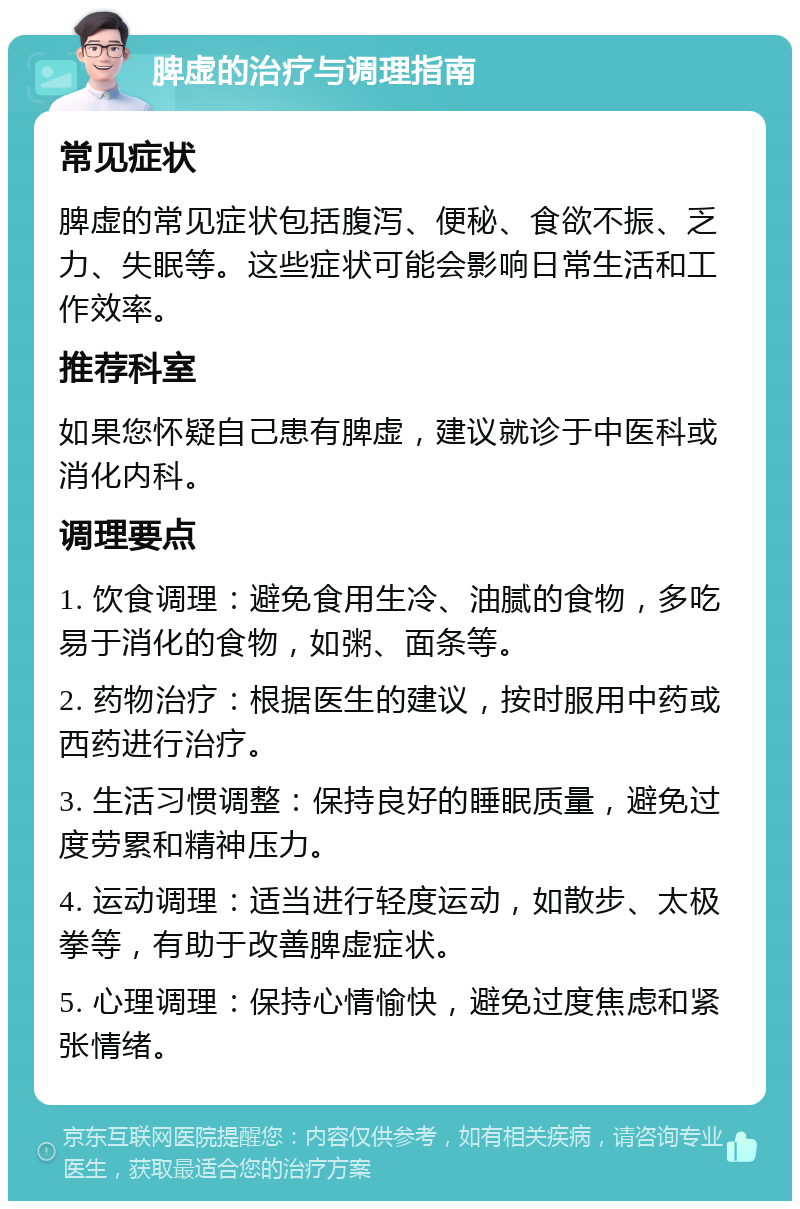 脾虚的治疗与调理指南 常见症状 脾虚的常见症状包括腹泻、便秘、食欲不振、乏力、失眠等。这些症状可能会影响日常生活和工作效率。 推荐科室 如果您怀疑自己患有脾虚，建议就诊于中医科或消化内科。 调理要点 1. 饮食调理：避免食用生冷、油腻的食物，多吃易于消化的食物，如粥、面条等。 2. 药物治疗：根据医生的建议，按时服用中药或西药进行治疗。 3. 生活习惯调整：保持良好的睡眠质量，避免过度劳累和精神压力。 4. 运动调理：适当进行轻度运动，如散步、太极拳等，有助于改善脾虚症状。 5. 心理调理：保持心情愉快，避免过度焦虑和紧张情绪。