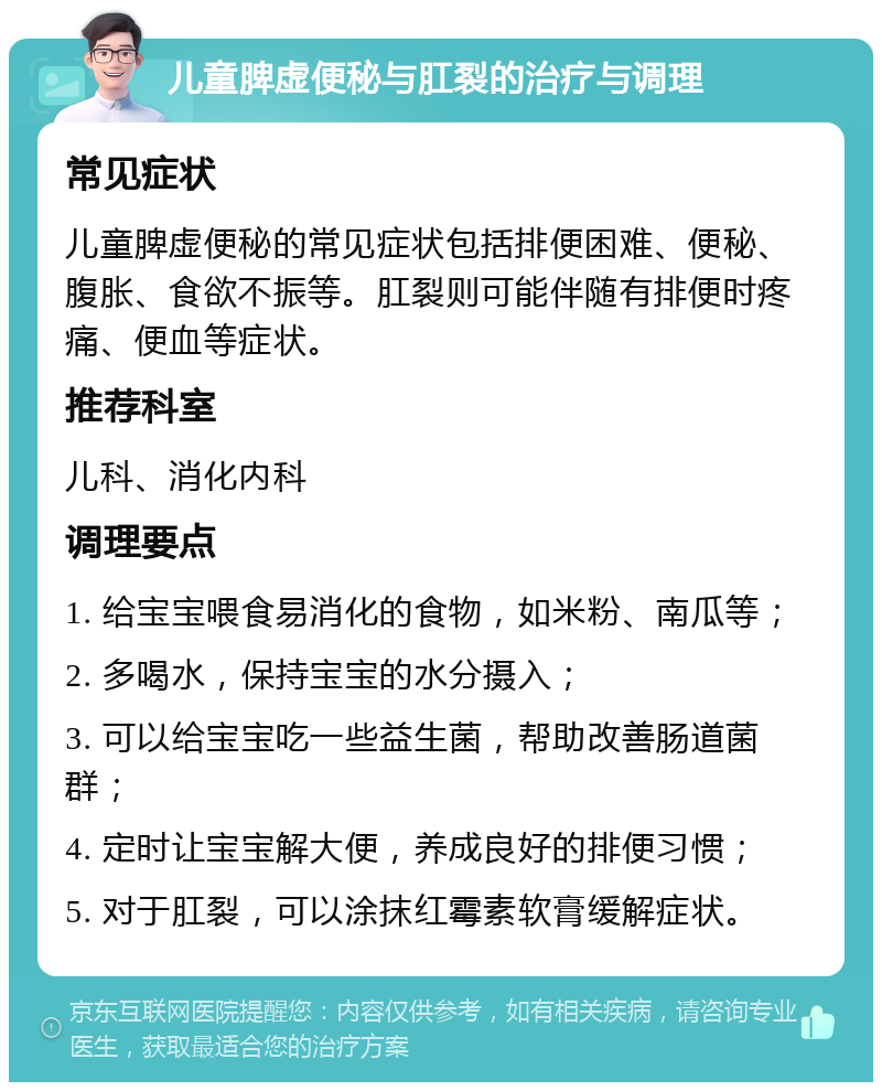 儿童脾虚便秘与肛裂的治疗与调理 常见症状 儿童脾虚便秘的常见症状包括排便困难、便秘、腹胀、食欲不振等。肛裂则可能伴随有排便时疼痛、便血等症状。 推荐科室 儿科、消化内科 调理要点 1. 给宝宝喂食易消化的食物，如米粉、南瓜等； 2. 多喝水，保持宝宝的水分摄入； 3. 可以给宝宝吃一些益生菌，帮助改善肠道菌群； 4. 定时让宝宝解大便，养成良好的排便习惯； 5. 对于肛裂，可以涂抹红霉素软膏缓解症状。