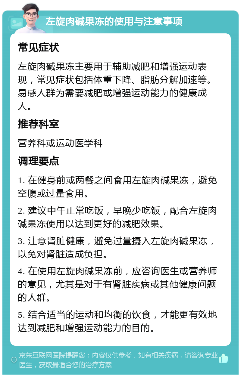 左旋肉碱果冻的使用与注意事项 常见症状 左旋肉碱果冻主要用于辅助减肥和增强运动表现，常见症状包括体重下降、脂肪分解加速等。易感人群为需要减肥或增强运动能力的健康成人。 推荐科室 营养科或运动医学科 调理要点 1. 在健身前或两餐之间食用左旋肉碱果冻，避免空腹或过量食用。 2. 建议中午正常吃饭，早晚少吃饭，配合左旋肉碱果冻使用以达到更好的减肥效果。 3. 注意肾脏健康，避免过量摄入左旋肉碱果冻，以免对肾脏造成负担。 4. 在使用左旋肉碱果冻前，应咨询医生或营养师的意见，尤其是对于有肾脏疾病或其他健康问题的人群。 5. 结合适当的运动和均衡的饮食，才能更有效地达到减肥和增强运动能力的目的。