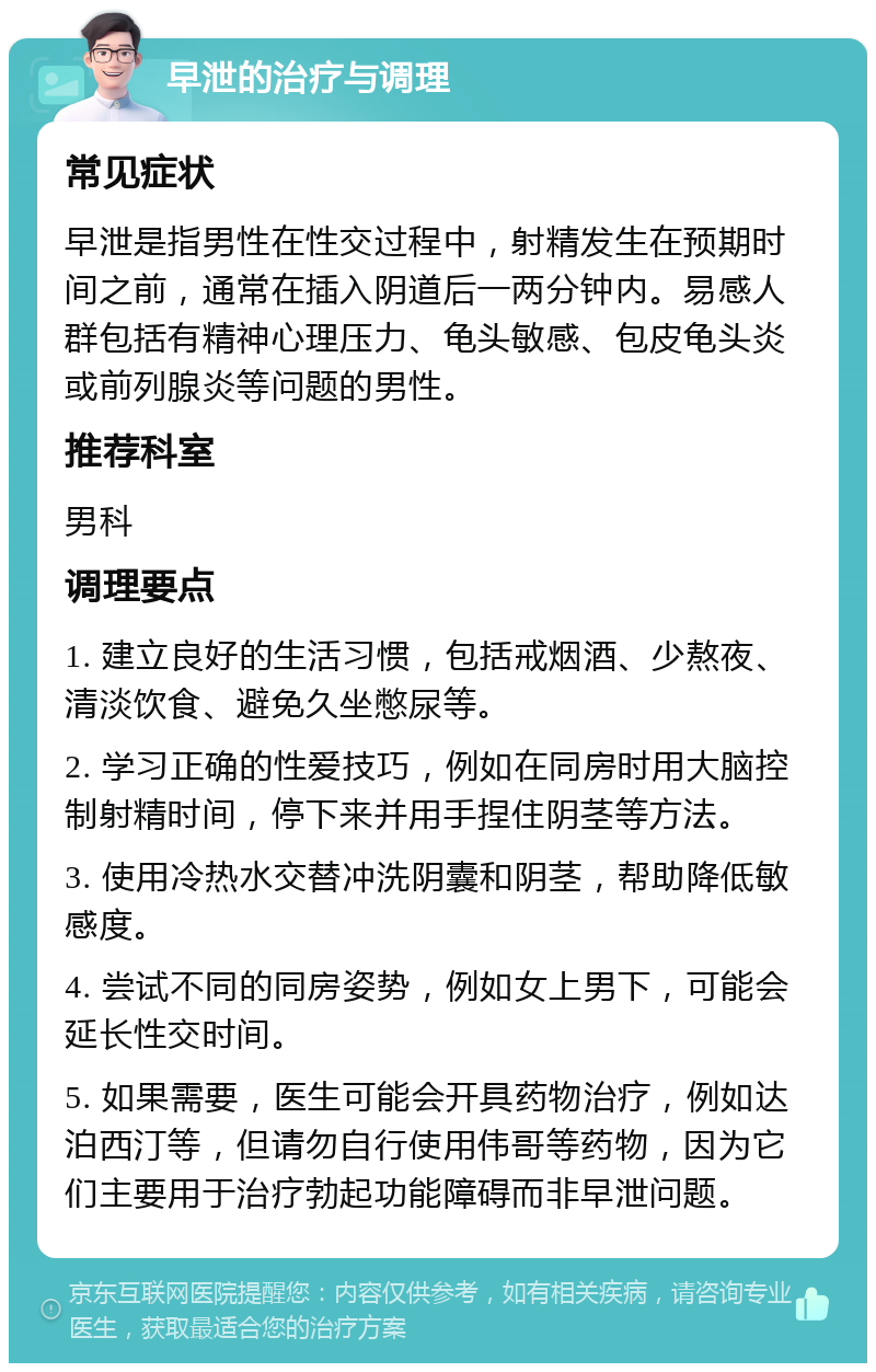 早泄的治疗与调理 常见症状 早泄是指男性在性交过程中，射精发生在预期时间之前，通常在插入阴道后一两分钟内。易感人群包括有精神心理压力、龟头敏感、包皮龟头炎或前列腺炎等问题的男性。 推荐科室 男科 调理要点 1. 建立良好的生活习惯，包括戒烟酒、少熬夜、清淡饮食、避免久坐憋尿等。 2. 学习正确的性爱技巧，例如在同房时用大脑控制射精时间，停下来并用手捏住阴茎等方法。 3. 使用冷热水交替冲洗阴囊和阴茎，帮助降低敏感度。 4. 尝试不同的同房姿势，例如女上男下，可能会延长性交时间。 5. 如果需要，医生可能会开具药物治疗，例如达泊西汀等，但请勿自行使用伟哥等药物，因为它们主要用于治疗勃起功能障碍而非早泄问题。