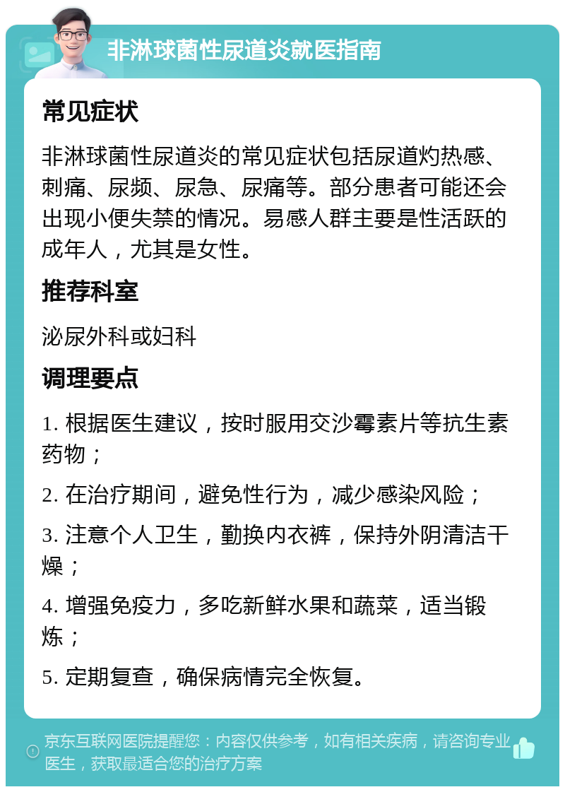 非淋球菌性尿道炎就医指南 常见症状 非淋球菌性尿道炎的常见症状包括尿道灼热感、刺痛、尿频、尿急、尿痛等。部分患者可能还会出现小便失禁的情况。易感人群主要是性活跃的成年人，尤其是女性。 推荐科室 泌尿外科或妇科 调理要点 1. 根据医生建议，按时服用交沙霉素片等抗生素药物； 2. 在治疗期间，避免性行为，减少感染风险； 3. 注意个人卫生，勤换内衣裤，保持外阴清洁干燥； 4. 增强免疫力，多吃新鲜水果和蔬菜，适当锻炼； 5. 定期复查，确保病情完全恢复。