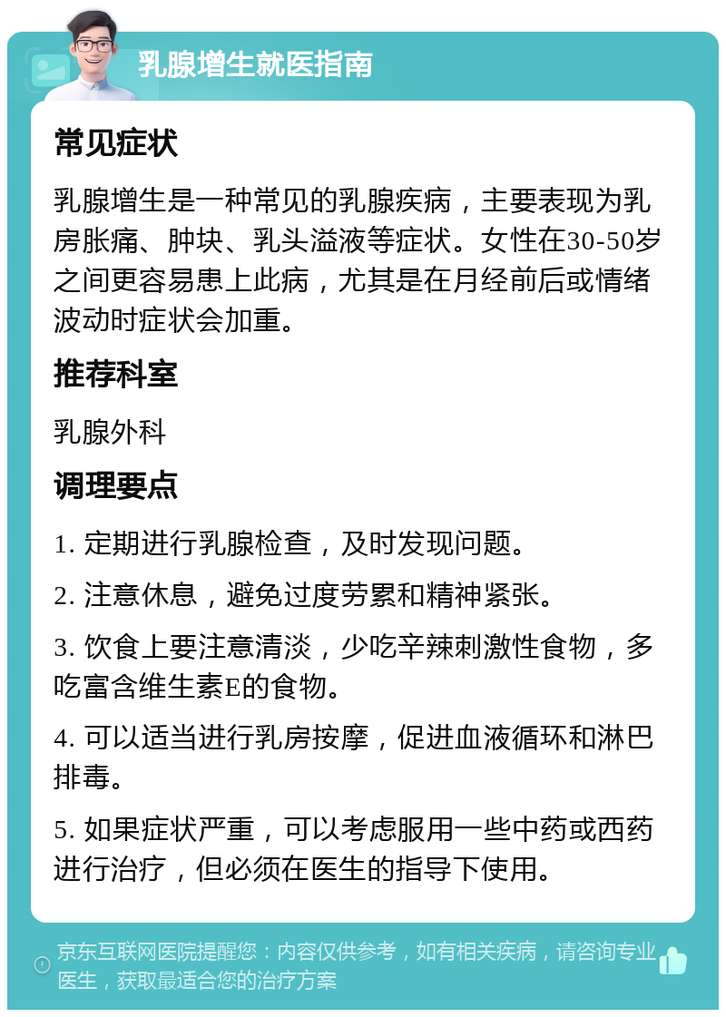 乳腺增生就医指南 常见症状 乳腺增生是一种常见的乳腺疾病，主要表现为乳房胀痛、肿块、乳头溢液等症状。女性在30-50岁之间更容易患上此病，尤其是在月经前后或情绪波动时症状会加重。 推荐科室 乳腺外科 调理要点 1. 定期进行乳腺检查，及时发现问题。 2. 注意休息，避免过度劳累和精神紧张。 3. 饮食上要注意清淡，少吃辛辣刺激性食物，多吃富含维生素E的食物。 4. 可以适当进行乳房按摩，促进血液循环和淋巴排毒。 5. 如果症状严重，可以考虑服用一些中药或西药进行治疗，但必须在医生的指导下使用。