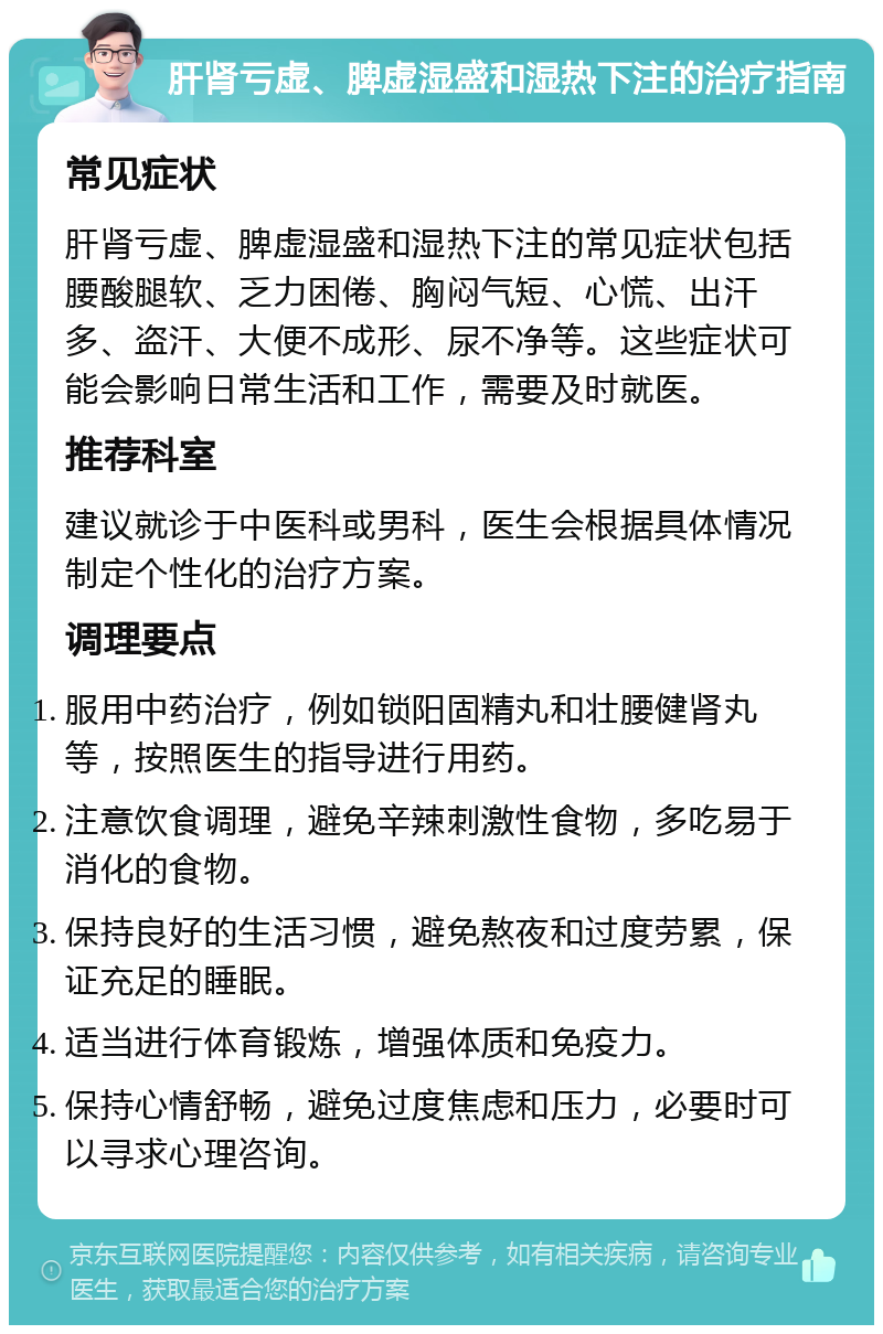 肝肾亏虚、脾虚湿盛和湿热下注的治疗指南 常见症状 肝肾亏虚、脾虚湿盛和湿热下注的常见症状包括腰酸腿软、乏力困倦、胸闷气短、心慌、出汗多、盗汗、大便不成形、尿不净等。这些症状可能会影响日常生活和工作，需要及时就医。 推荐科室 建议就诊于中医科或男科，医生会根据具体情况制定个性化的治疗方案。 调理要点 服用中药治疗，例如锁阳固精丸和壮腰健肾丸等，按照医生的指导进行用药。 注意饮食调理，避免辛辣刺激性食物，多吃易于消化的食物。 保持良好的生活习惯，避免熬夜和过度劳累，保证充足的睡眠。 适当进行体育锻炼，增强体质和免疫力。 保持心情舒畅，避免过度焦虑和压力，必要时可以寻求心理咨询。