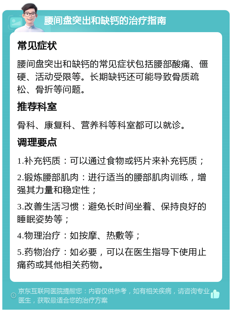 腰间盘突出和缺钙的治疗指南 常见症状 腰间盘突出和缺钙的常见症状包括腰部酸痛、僵硬、活动受限等。长期缺钙还可能导致骨质疏松、骨折等问题。 推荐科室 骨科、康复科、营养科等科室都可以就诊。 调理要点 1.补充钙质：可以通过食物或钙片来补充钙质； 2.锻炼腰部肌肉：进行适当的腰部肌肉训练，增强其力量和稳定性； 3.改善生活习惯：避免长时间坐着、保持良好的睡眠姿势等； 4.物理治疗：如按摩、热敷等； 5.药物治疗：如必要，可以在医生指导下使用止痛药或其他相关药物。