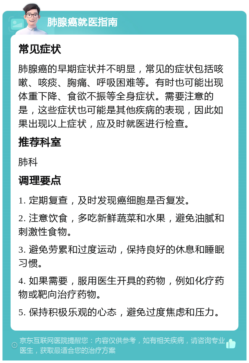 肺腺癌就医指南 常见症状 肺腺癌的早期症状并不明显，常见的症状包括咳嗽、咳痰、胸痛、呼吸困难等。有时也可能出现体重下降、食欲不振等全身症状。需要注意的是，这些症状也可能是其他疾病的表现，因此如果出现以上症状，应及时就医进行检查。 推荐科室 肺科 调理要点 1. 定期复查，及时发现癌细胞是否复发。 2. 注意饮食，多吃新鲜蔬菜和水果，避免油腻和刺激性食物。 3. 避免劳累和过度运动，保持良好的休息和睡眠习惯。 4. 如果需要，服用医生开具的药物，例如化疗药物或靶向治疗药物。 5. 保持积极乐观的心态，避免过度焦虑和压力。