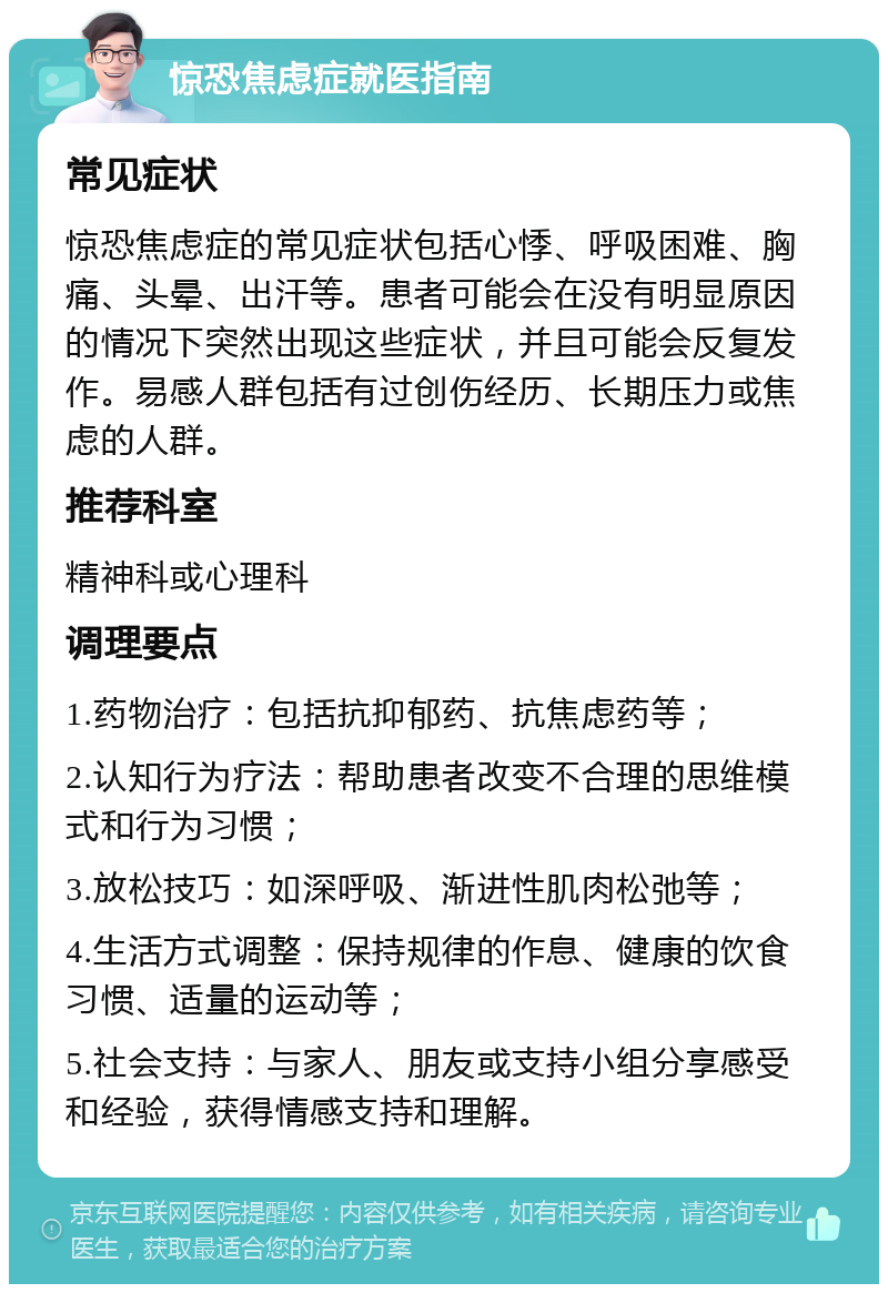 惊恐焦虑症就医指南 常见症状 惊恐焦虑症的常见症状包括心悸、呼吸困难、胸痛、头晕、出汗等。患者可能会在没有明显原因的情况下突然出现这些症状，并且可能会反复发作。易感人群包括有过创伤经历、长期压力或焦虑的人群。 推荐科室 精神科或心理科 调理要点 1.药物治疗：包括抗抑郁药、抗焦虑药等； 2.认知行为疗法：帮助患者改变不合理的思维模式和行为习惯； 3.放松技巧：如深呼吸、渐进性肌肉松弛等； 4.生活方式调整：保持规律的作息、健康的饮食习惯、适量的运动等； 5.社会支持：与家人、朋友或支持小组分享感受和经验，获得情感支持和理解。