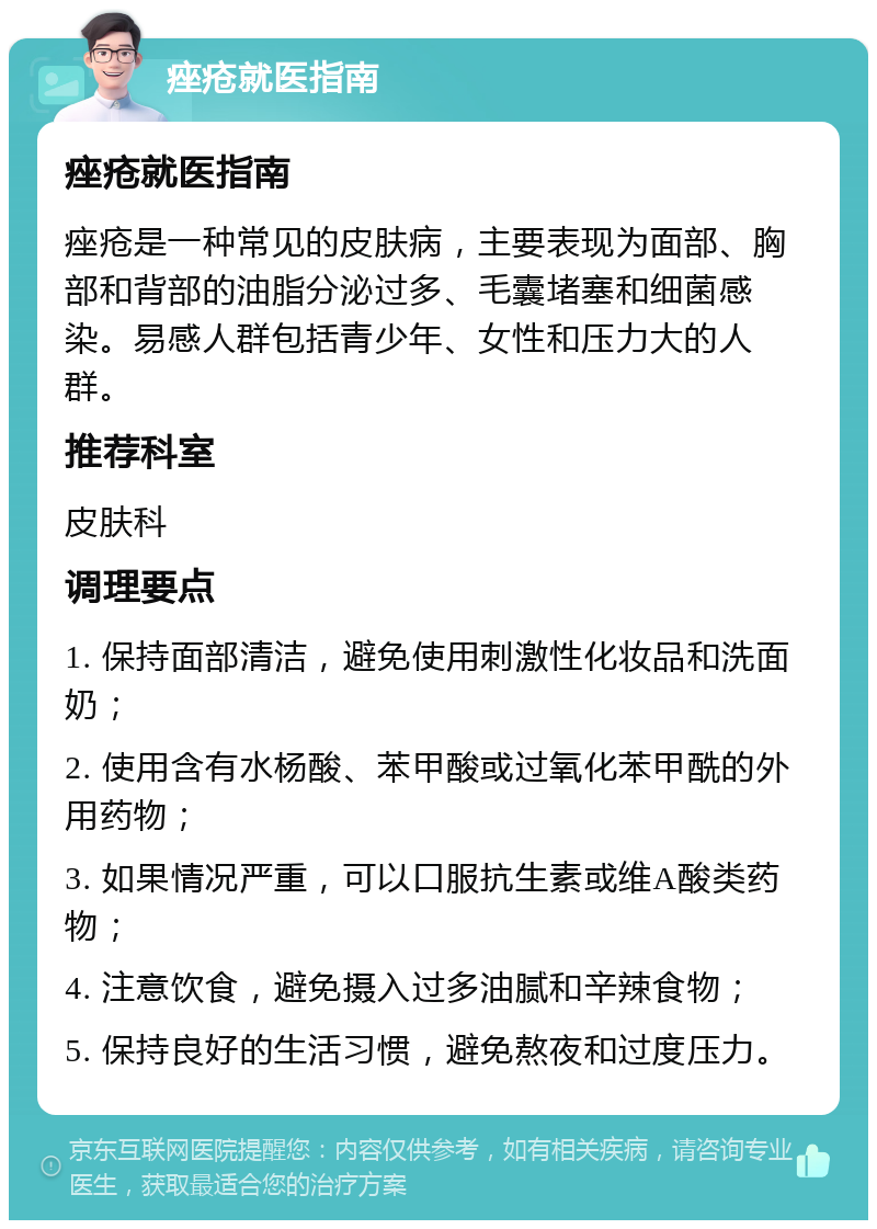 痤疮就医指南 痤疮就医指南 痤疮是一种常见的皮肤病，主要表现为面部、胸部和背部的油脂分泌过多、毛囊堵塞和细菌感染。易感人群包括青少年、女性和压力大的人群。 推荐科室 皮肤科 调理要点 1. 保持面部清洁，避免使用刺激性化妆品和洗面奶； 2. 使用含有水杨酸、苯甲酸或过氧化苯甲酰的外用药物； 3. 如果情况严重，可以口服抗生素或维A酸类药物； 4. 注意饮食，避免摄入过多油腻和辛辣食物； 5. 保持良好的生活习惯，避免熬夜和过度压力。