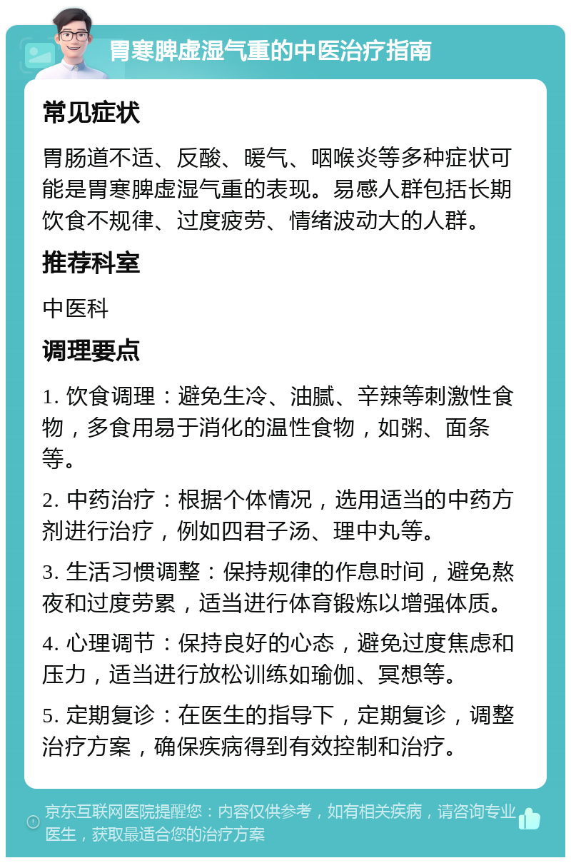 胃寒脾虚湿气重的中医治疗指南 常见症状 胃肠道不适、反酸、暖气、咽喉炎等多种症状可能是胃寒脾虚湿气重的表现。易感人群包括长期饮食不规律、过度疲劳、情绪波动大的人群。 推荐科室 中医科 调理要点 1. 饮食调理：避免生冷、油腻、辛辣等刺激性食物，多食用易于消化的温性食物，如粥、面条等。 2. 中药治疗：根据个体情况，选用适当的中药方剂进行治疗，例如四君子汤、理中丸等。 3. 生活习惯调整：保持规律的作息时间，避免熬夜和过度劳累，适当进行体育锻炼以增强体质。 4. 心理调节：保持良好的心态，避免过度焦虑和压力，适当进行放松训练如瑜伽、冥想等。 5. 定期复诊：在医生的指导下，定期复诊，调整治疗方案，确保疾病得到有效控制和治疗。