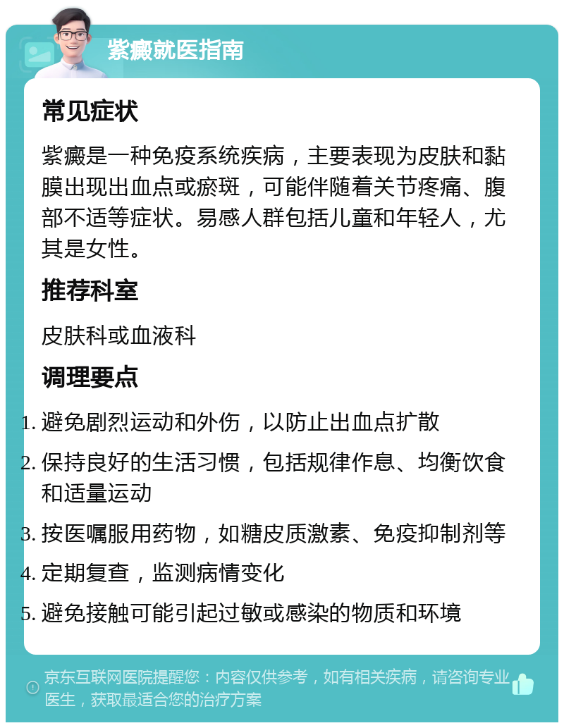 紫癜就医指南 常见症状 紫癜是一种免疫系统疾病，主要表现为皮肤和黏膜出现出血点或瘀斑，可能伴随着关节疼痛、腹部不适等症状。易感人群包括儿童和年轻人，尤其是女性。 推荐科室 皮肤科或血液科 调理要点 避免剧烈运动和外伤，以防止出血点扩散 保持良好的生活习惯，包括规律作息、均衡饮食和适量运动 按医嘱服用药物，如糖皮质激素、免疫抑制剂等 定期复查，监测病情变化 避免接触可能引起过敏或感染的物质和环境