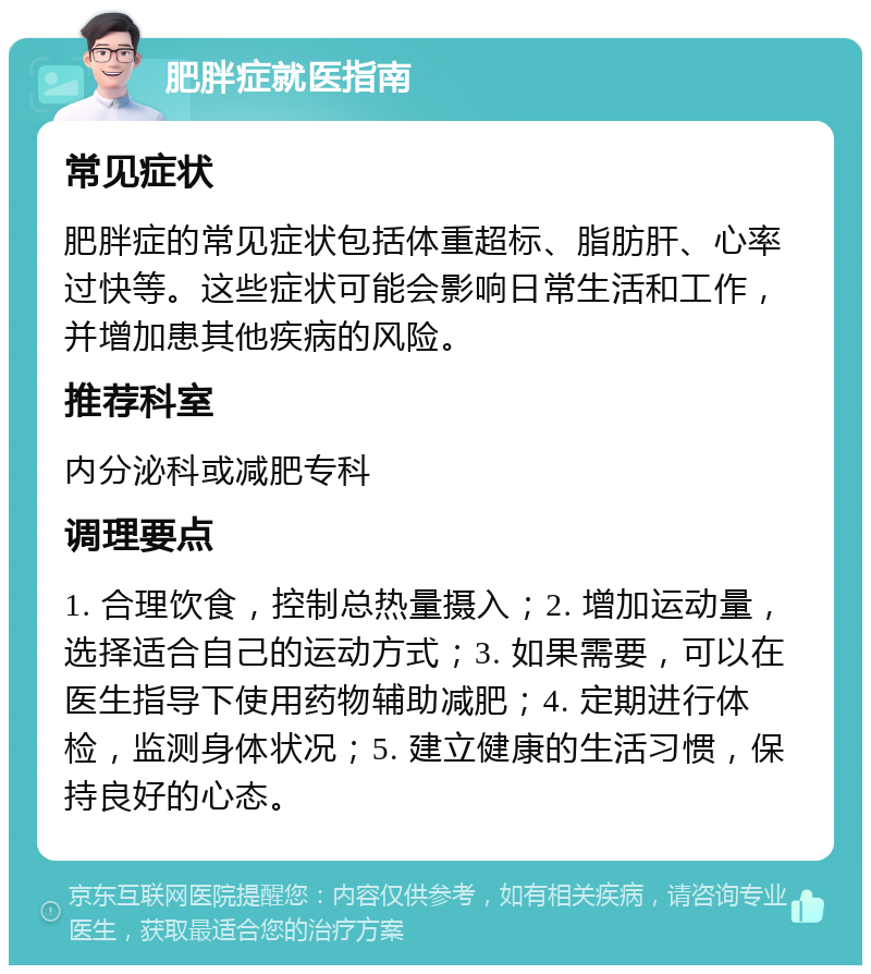 肥胖症就医指南 常见症状 肥胖症的常见症状包括体重超标、脂肪肝、心率过快等。这些症状可能会影响日常生活和工作，并增加患其他疾病的风险。 推荐科室 内分泌科或减肥专科 调理要点 1. 合理饮食，控制总热量摄入；2. 增加运动量，选择适合自己的运动方式；3. 如果需要，可以在医生指导下使用药物辅助减肥；4. 定期进行体检，监测身体状况；5. 建立健康的生活习惯，保持良好的心态。