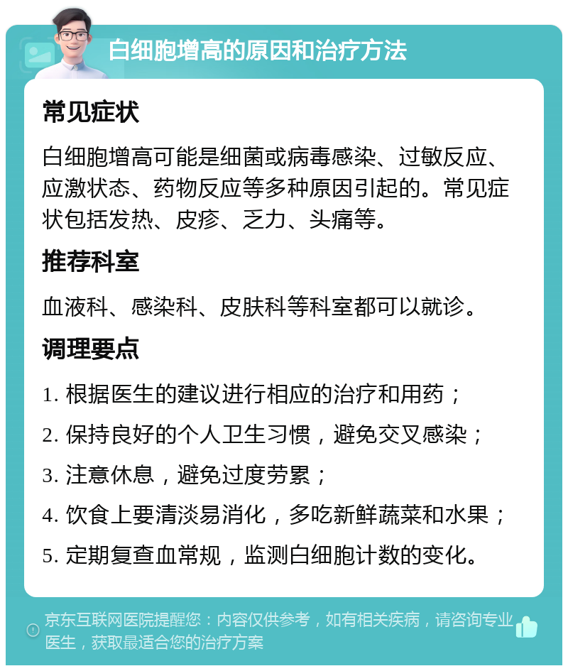 白细胞增高的原因和治疗方法 常见症状 白细胞增高可能是细菌或病毒感染、过敏反应、应激状态、药物反应等多种原因引起的。常见症状包括发热、皮疹、乏力、头痛等。 推荐科室 血液科、感染科、皮肤科等科室都可以就诊。 调理要点 1. 根据医生的建议进行相应的治疗和用药； 2. 保持良好的个人卫生习惯，避免交叉感染； 3. 注意休息，避免过度劳累； 4. 饮食上要清淡易消化，多吃新鲜蔬菜和水果； 5. 定期复查血常规，监测白细胞计数的变化。