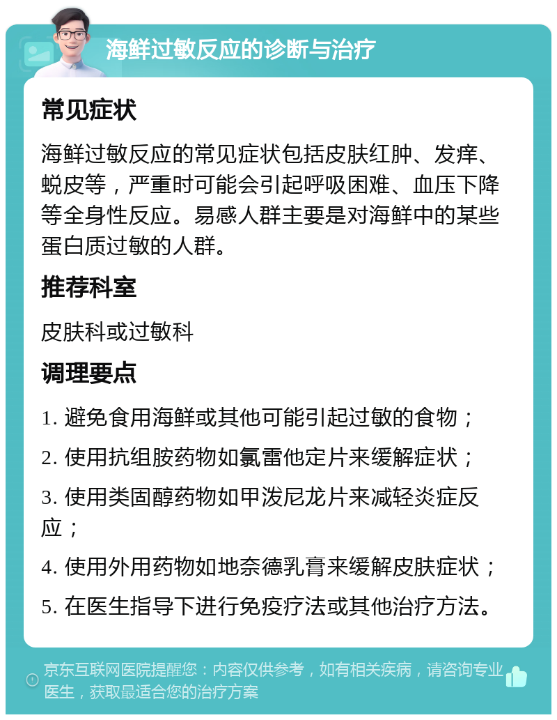 海鲜过敏反应的诊断与治疗 常见症状 海鲜过敏反应的常见症状包括皮肤红肿、发痒、蜕皮等，严重时可能会引起呼吸困难、血压下降等全身性反应。易感人群主要是对海鲜中的某些蛋白质过敏的人群。 推荐科室 皮肤科或过敏科 调理要点 1. 避免食用海鲜或其他可能引起过敏的食物； 2. 使用抗组胺药物如氯雷他定片来缓解症状； 3. 使用类固醇药物如甲泼尼龙片来减轻炎症反应； 4. 使用外用药物如地奈德乳膏来缓解皮肤症状； 5. 在医生指导下进行免疫疗法或其他治疗方法。