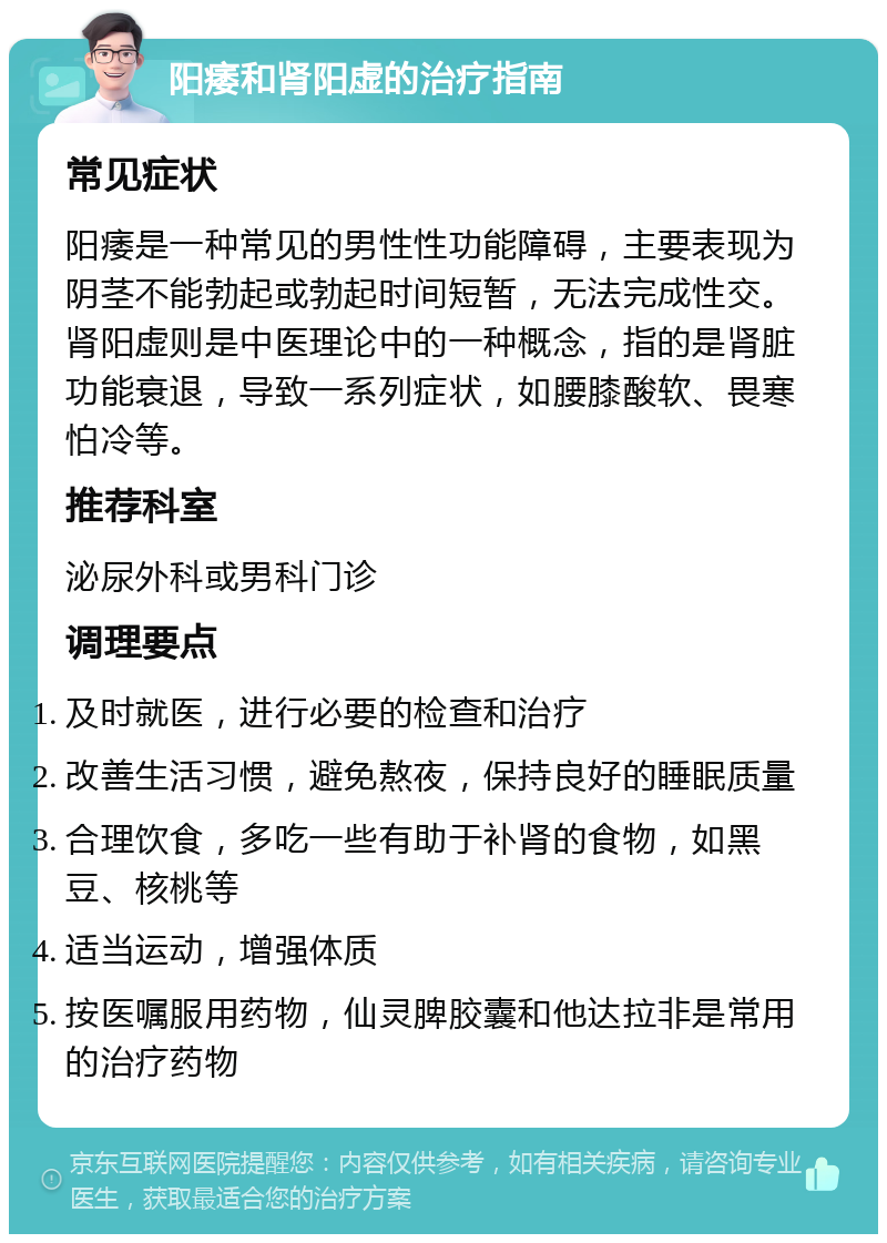 阳痿和肾阳虚的治疗指南 常见症状 阳痿是一种常见的男性性功能障碍，主要表现为阴茎不能勃起或勃起时间短暂，无法完成性交。肾阳虚则是中医理论中的一种概念，指的是肾脏功能衰退，导致一系列症状，如腰膝酸软、畏寒怕冷等。 推荐科室 泌尿外科或男科门诊 调理要点 及时就医，进行必要的检查和治疗 改善生活习惯，避免熬夜，保持良好的睡眠质量 合理饮食，多吃一些有助于补肾的食物，如黑豆、核桃等 适当运动，增强体质 按医嘱服用药物，仙灵脾胶囊和他达拉非是常用的治疗药物