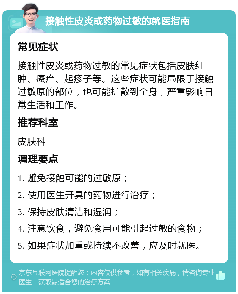 接触性皮炎或药物过敏的就医指南 常见症状 接触性皮炎或药物过敏的常见症状包括皮肤红肿、瘙痒、起疹子等。这些症状可能局限于接触过敏原的部位，也可能扩散到全身，严重影响日常生活和工作。 推荐科室 皮肤科 调理要点 1. 避免接触可能的过敏原； 2. 使用医生开具的药物进行治疗； 3. 保持皮肤清洁和湿润； 4. 注意饮食，避免食用可能引起过敏的食物； 5. 如果症状加重或持续不改善，应及时就医。