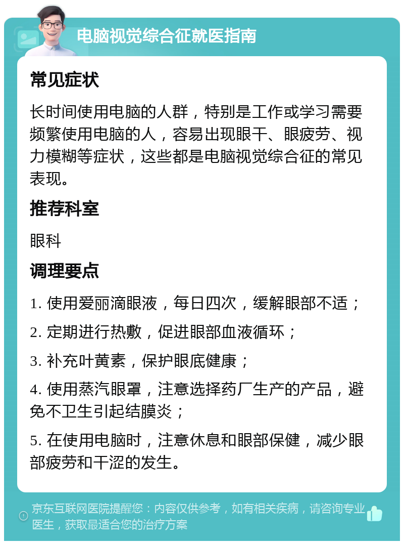 电脑视觉综合征就医指南 常见症状 长时间使用电脑的人群，特别是工作或学习需要频繁使用电脑的人，容易出现眼干、眼疲劳、视力模糊等症状，这些都是电脑视觉综合征的常见表现。 推荐科室 眼科 调理要点 1. 使用爱丽滴眼液，每日四次，缓解眼部不适； 2. 定期进行热敷，促进眼部血液循环； 3. 补充叶黄素，保护眼底健康； 4. 使用蒸汽眼罩，注意选择药厂生产的产品，避免不卫生引起结膜炎； 5. 在使用电脑时，注意休息和眼部保健，减少眼部疲劳和干涩的发生。