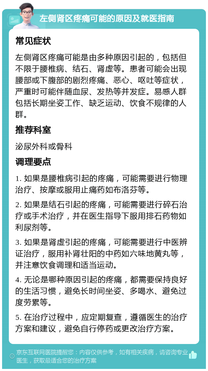 左侧肾区疼痛可能的原因及就医指南 常见症状 左侧肾区疼痛可能是由多种原因引起的，包括但不限于腰椎病、结石、肾虚等。患者可能会出现腰部或下腹部的剧烈疼痛、恶心、呕吐等症状，严重时可能伴随血尿、发热等并发症。易感人群包括长期坐姿工作、缺乏运动、饮食不规律的人群。 推荐科室 泌尿外科或骨科 调理要点 1. 如果是腰椎病引起的疼痛，可能需要进行物理治疗、按摩或服用止痛药如布洛芬等。 2. 如果是结石引起的疼痛，可能需要进行碎石治疗或手术治疗，并在医生指导下服用排石药物如利尿剂等。 3. 如果是肾虚引起的疼痛，可能需要进行中医辨证治疗，服用补肾壮阳的中药如六味地黄丸等，并注意饮食调理和适当运动。 4. 无论是哪种原因引起的疼痛，都需要保持良好的生活习惯，避免长时间坐姿、多喝水、避免过度劳累等。 5. 在治疗过程中，应定期复查，遵循医生的治疗方案和建议，避免自行停药或更改治疗方案。