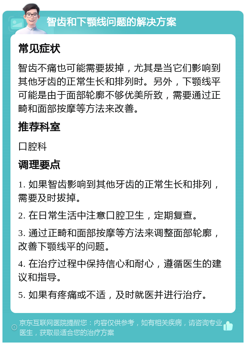 智齿和下颚线问题的解决方案 常见症状 智齿不痛也可能需要拔掉，尤其是当它们影响到其他牙齿的正常生长和排列时。另外，下颚线平可能是由于面部轮廓不够优美所致，需要通过正畸和面部按摩等方法来改善。 推荐科室 口腔科 调理要点 1. 如果智齿影响到其他牙齿的正常生长和排列，需要及时拔掉。 2. 在日常生活中注意口腔卫生，定期复查。 3. 通过正畸和面部按摩等方法来调整面部轮廓，改善下颚线平的问题。 4. 在治疗过程中保持信心和耐心，遵循医生的建议和指导。 5. 如果有疼痛或不适，及时就医并进行治疗。