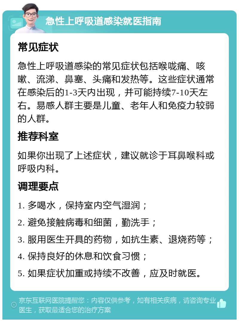 急性上呼吸道感染就医指南 常见症状 急性上呼吸道感染的常见症状包括喉咙痛、咳嗽、流涕、鼻塞、头痛和发热等。这些症状通常在感染后的1-3天内出现，并可能持续7-10天左右。易感人群主要是儿童、老年人和免疫力较弱的人群。 推荐科室 如果你出现了上述症状，建议就诊于耳鼻喉科或呼吸内科。 调理要点 1. 多喝水，保持室内空气湿润； 2. 避免接触病毒和细菌，勤洗手； 3. 服用医生开具的药物，如抗生素、退烧药等； 4. 保持良好的休息和饮食习惯； 5. 如果症状加重或持续不改善，应及时就医。