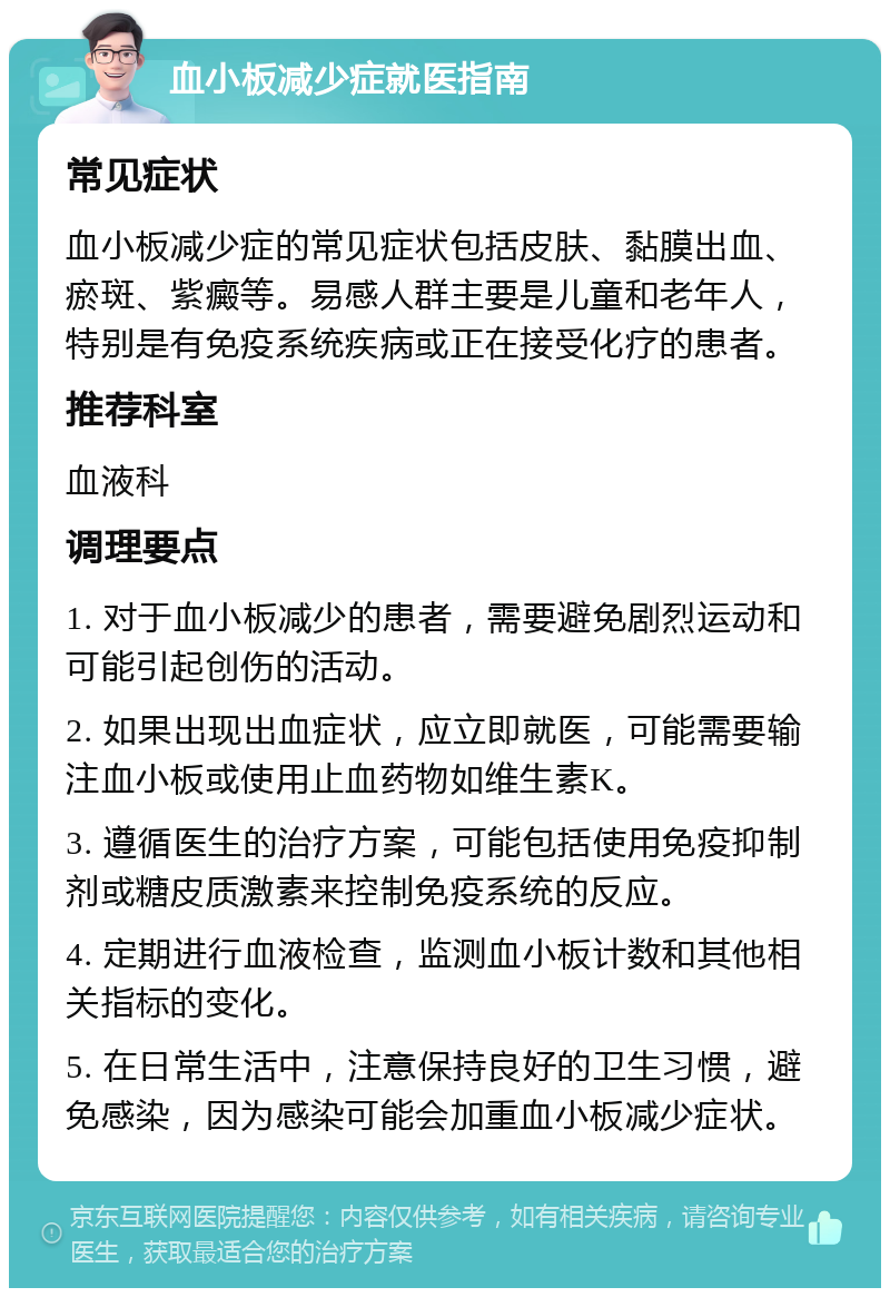 血小板减少症就医指南 常见症状 血小板减少症的常见症状包括皮肤、黏膜出血、瘀斑、紫癜等。易感人群主要是儿童和老年人，特别是有免疫系统疾病或正在接受化疗的患者。 推荐科室 血液科 调理要点 1. 对于血小板减少的患者，需要避免剧烈运动和可能引起创伤的活动。 2. 如果出现出血症状，应立即就医，可能需要输注血小板或使用止血药物如维生素K。 3. 遵循医生的治疗方案，可能包括使用免疫抑制剂或糖皮质激素来控制免疫系统的反应。 4. 定期进行血液检查，监测血小板计数和其他相关指标的变化。 5. 在日常生活中，注意保持良好的卫生习惯，避免感染，因为感染可能会加重血小板减少症状。