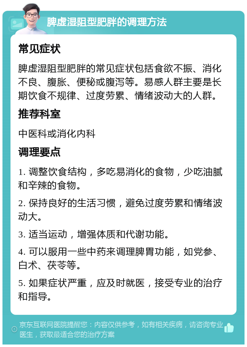 脾虚湿阻型肥胖的调理方法 常见症状 脾虚湿阻型肥胖的常见症状包括食欲不振、消化不良、腹胀、便秘或腹泻等。易感人群主要是长期饮食不规律、过度劳累、情绪波动大的人群。 推荐科室 中医科或消化内科 调理要点 1. 调整饮食结构，多吃易消化的食物，少吃油腻和辛辣的食物。 2. 保持良好的生活习惯，避免过度劳累和情绪波动大。 3. 适当运动，增强体质和代谢功能。 4. 可以服用一些中药来调理脾胃功能，如党参、白术、茯苓等。 5. 如果症状严重，应及时就医，接受专业的治疗和指导。