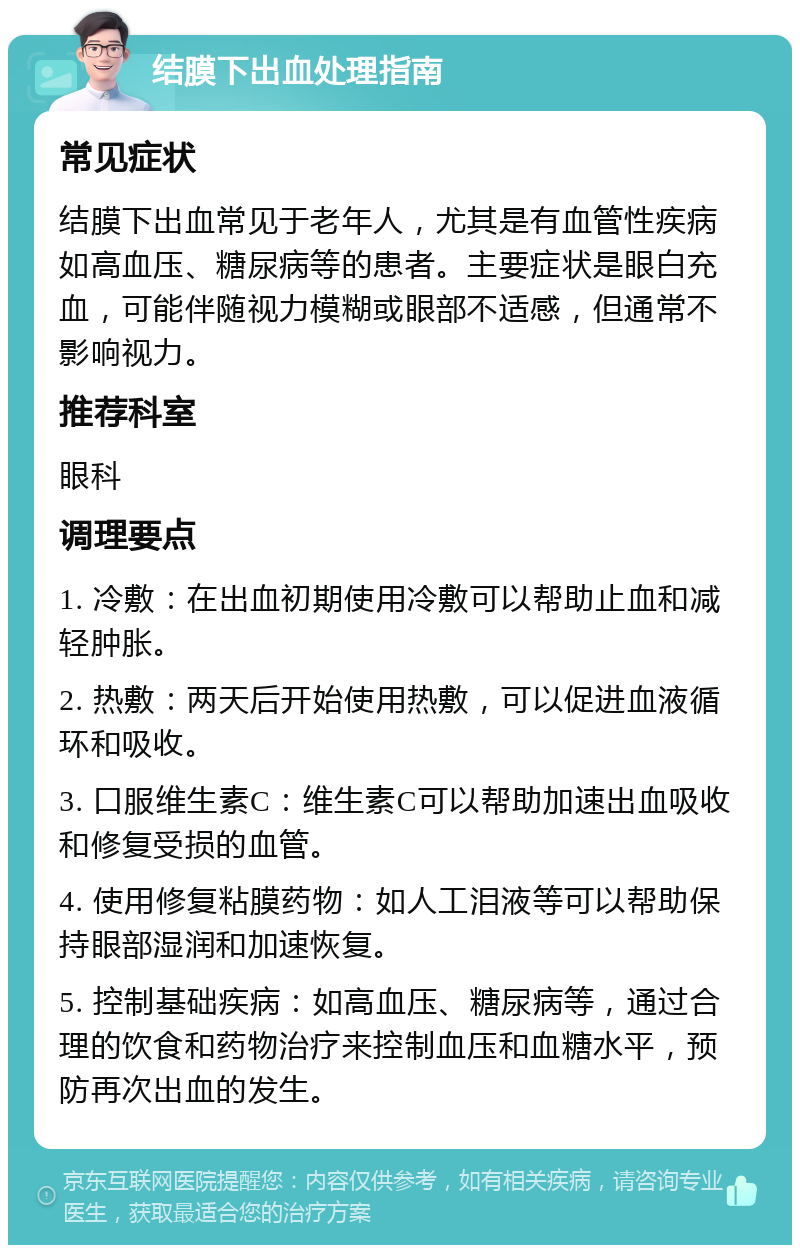 结膜下出血处理指南 常见症状 结膜下出血常见于老年人，尤其是有血管性疾病如高血压、糖尿病等的患者。主要症状是眼白充血，可能伴随视力模糊或眼部不适感，但通常不影响视力。 推荐科室 眼科 调理要点 1. 冷敷：在出血初期使用冷敷可以帮助止血和减轻肿胀。 2. 热敷：两天后开始使用热敷，可以促进血液循环和吸收。 3. 口服维生素C：维生素C可以帮助加速出血吸收和修复受损的血管。 4. 使用修复粘膜药物：如人工泪液等可以帮助保持眼部湿润和加速恢复。 5. 控制基础疾病：如高血压、糖尿病等，通过合理的饮食和药物治疗来控制血压和血糖水平，预防再次出血的发生。