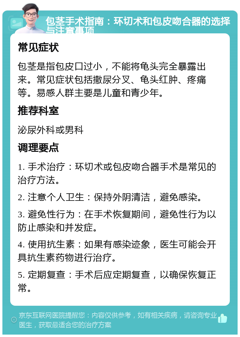 包茎手术指南：环切术和包皮吻合器的选择与注意事项 常见症状 包茎是指包皮口过小，不能将龟头完全暴露出来。常见症状包括撒尿分叉、龟头红肿、疼痛等。易感人群主要是儿童和青少年。 推荐科室 泌尿外科或男科 调理要点 1. 手术治疗：环切术或包皮吻合器手术是常见的治疗方法。 2. 注意个人卫生：保持外阴清洁，避免感染。 3. 避免性行为：在手术恢复期间，避免性行为以防止感染和并发症。 4. 使用抗生素：如果有感染迹象，医生可能会开具抗生素药物进行治疗。 5. 定期复查：手术后应定期复查，以确保恢复正常。