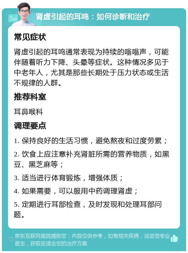 肾虚引起的耳鸣：如何诊断和治疗 常见症状 肾虚引起的耳鸣通常表现为持续的嗡嗡声，可能伴随着听力下降、头晕等症状。这种情况多见于中老年人，尤其是那些长期处于压力状态或生活不规律的人群。 推荐科室 耳鼻喉科 调理要点 1. 保持良好的生活习惯，避免熬夜和过度劳累； 2. 饮食上应注意补充肾脏所需的营养物质，如黑豆、黑芝麻等； 3. 适当进行体育锻炼，增强体质； 4. 如果需要，可以服用中药调理肾虚； 5. 定期进行耳部检查，及时发现和处理耳部问题。