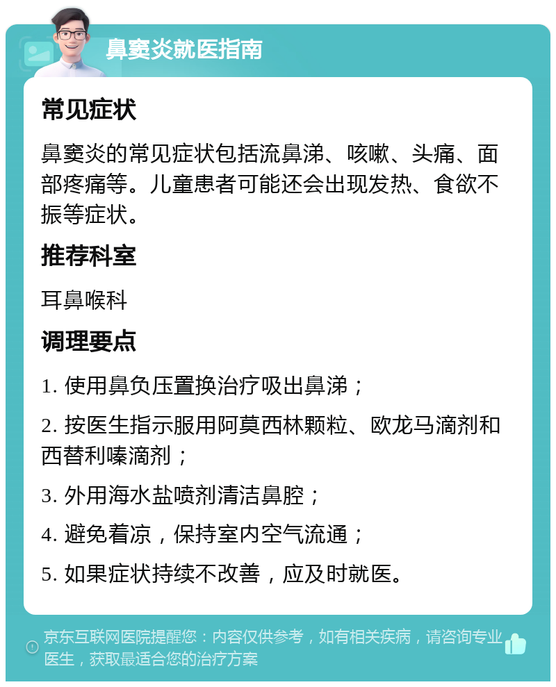 鼻窦炎就医指南 常见症状 鼻窦炎的常见症状包括流鼻涕、咳嗽、头痛、面部疼痛等。儿童患者可能还会出现发热、食欲不振等症状。 推荐科室 耳鼻喉科 调理要点 1. 使用鼻负压置换治疗吸出鼻涕； 2. 按医生指示服用阿莫西林颗粒、欧龙马滴剂和西替利嗪滴剂； 3. 外用海水盐喷剂清洁鼻腔； 4. 避免着凉，保持室内空气流通； 5. 如果症状持续不改善，应及时就医。