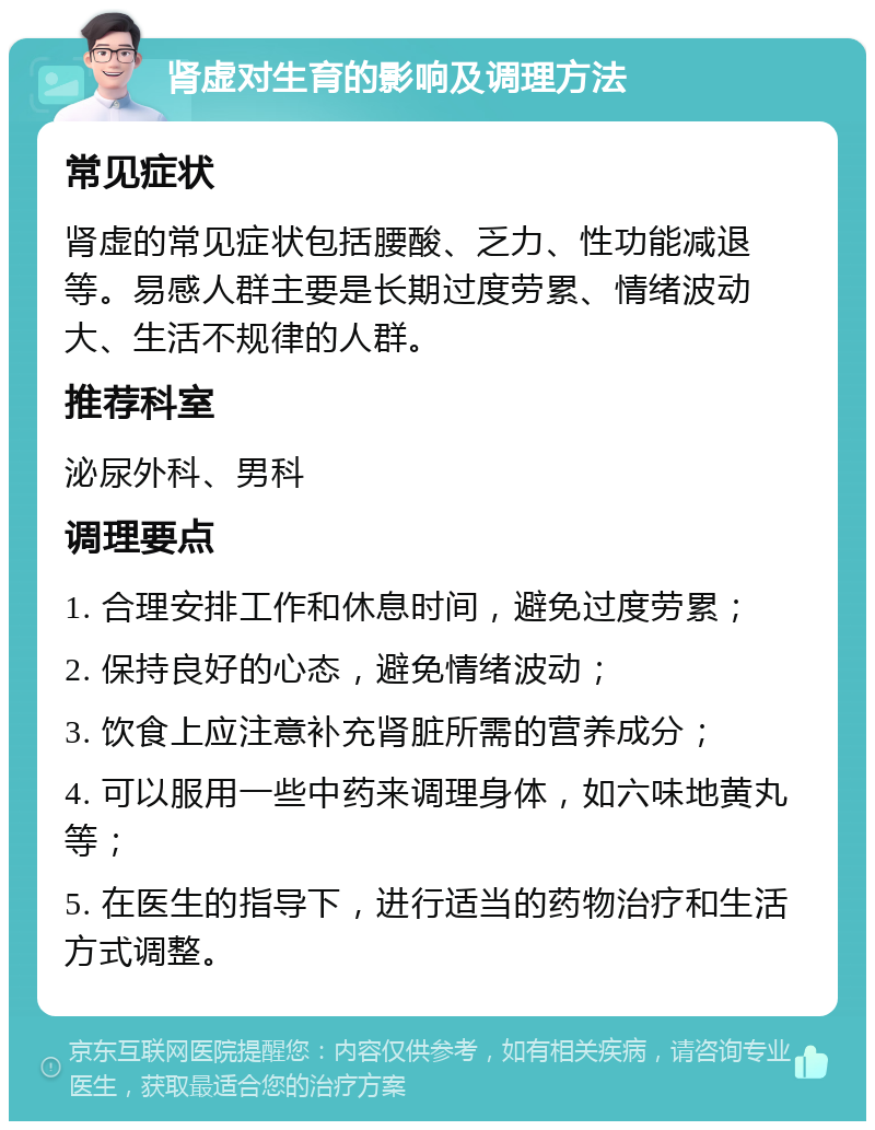 肾虚对生育的影响及调理方法 常见症状 肾虚的常见症状包括腰酸、乏力、性功能减退等。易感人群主要是长期过度劳累、情绪波动大、生活不规律的人群。 推荐科室 泌尿外科、男科 调理要点 1. 合理安排工作和休息时间，避免过度劳累； 2. 保持良好的心态，避免情绪波动； 3. 饮食上应注意补充肾脏所需的营养成分； 4. 可以服用一些中药来调理身体，如六味地黄丸等； 5. 在医生的指导下，进行适当的药物治疗和生活方式调整。