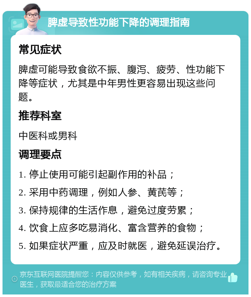 脾虚导致性功能下降的调理指南 常见症状 脾虚可能导致食欲不振、腹泻、疲劳、性功能下降等症状，尤其是中年男性更容易出现这些问题。 推荐科室 中医科或男科 调理要点 1. 停止使用可能引起副作用的补品； 2. 采用中药调理，例如人参、黄芪等； 3. 保持规律的生活作息，避免过度劳累； 4. 饮食上应多吃易消化、富含营养的食物； 5. 如果症状严重，应及时就医，避免延误治疗。