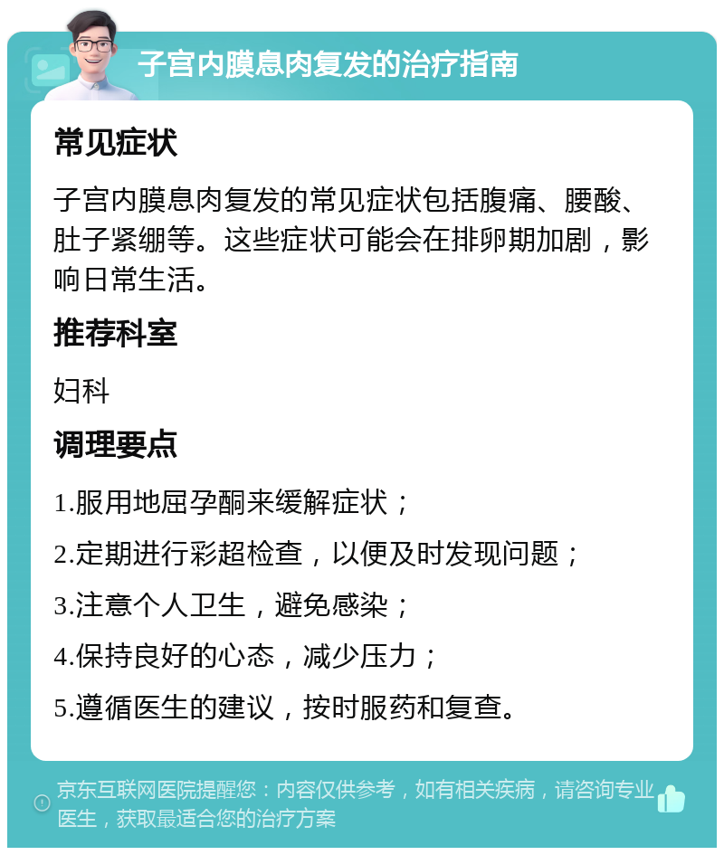 子宫内膜息肉复发的治疗指南 常见症状 子宫内膜息肉复发的常见症状包括腹痛、腰酸、肚子紧绷等。这些症状可能会在排卵期加剧，影响日常生活。 推荐科室 妇科 调理要点 1.服用地屈孕酮来缓解症状； 2.定期进行彩超检查，以便及时发现问题； 3.注意个人卫生，避免感染； 4.保持良好的心态，减少压力； 5.遵循医生的建议，按时服药和复查。