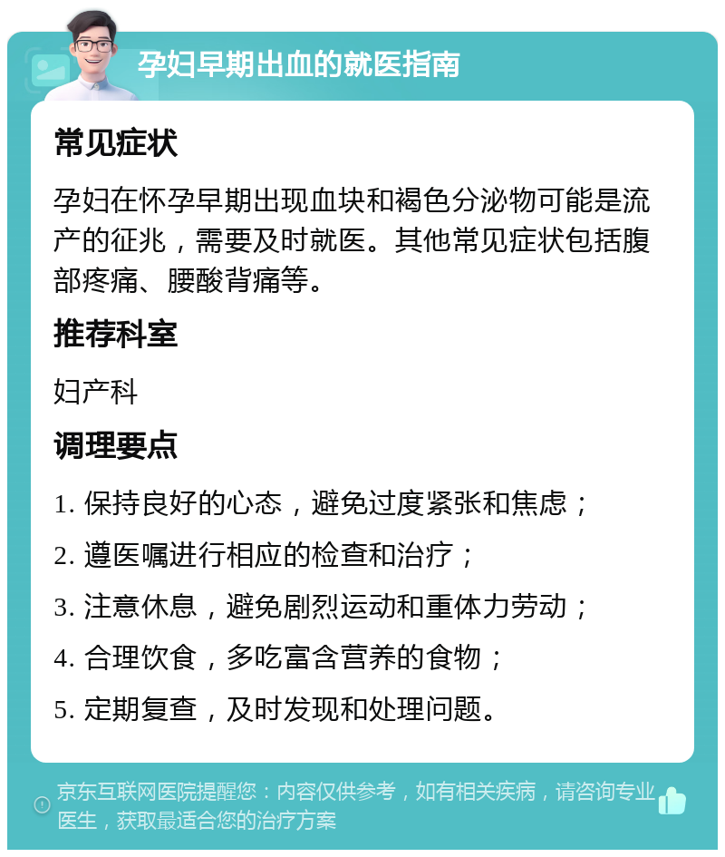 孕妇早期出血的就医指南 常见症状 孕妇在怀孕早期出现血块和褐色分泌物可能是流产的征兆，需要及时就医。其他常见症状包括腹部疼痛、腰酸背痛等。 推荐科室 妇产科 调理要点 1. 保持良好的心态，避免过度紧张和焦虑； 2. 遵医嘱进行相应的检查和治疗； 3. 注意休息，避免剧烈运动和重体力劳动； 4. 合理饮食，多吃富含营养的食物； 5. 定期复查，及时发现和处理问题。