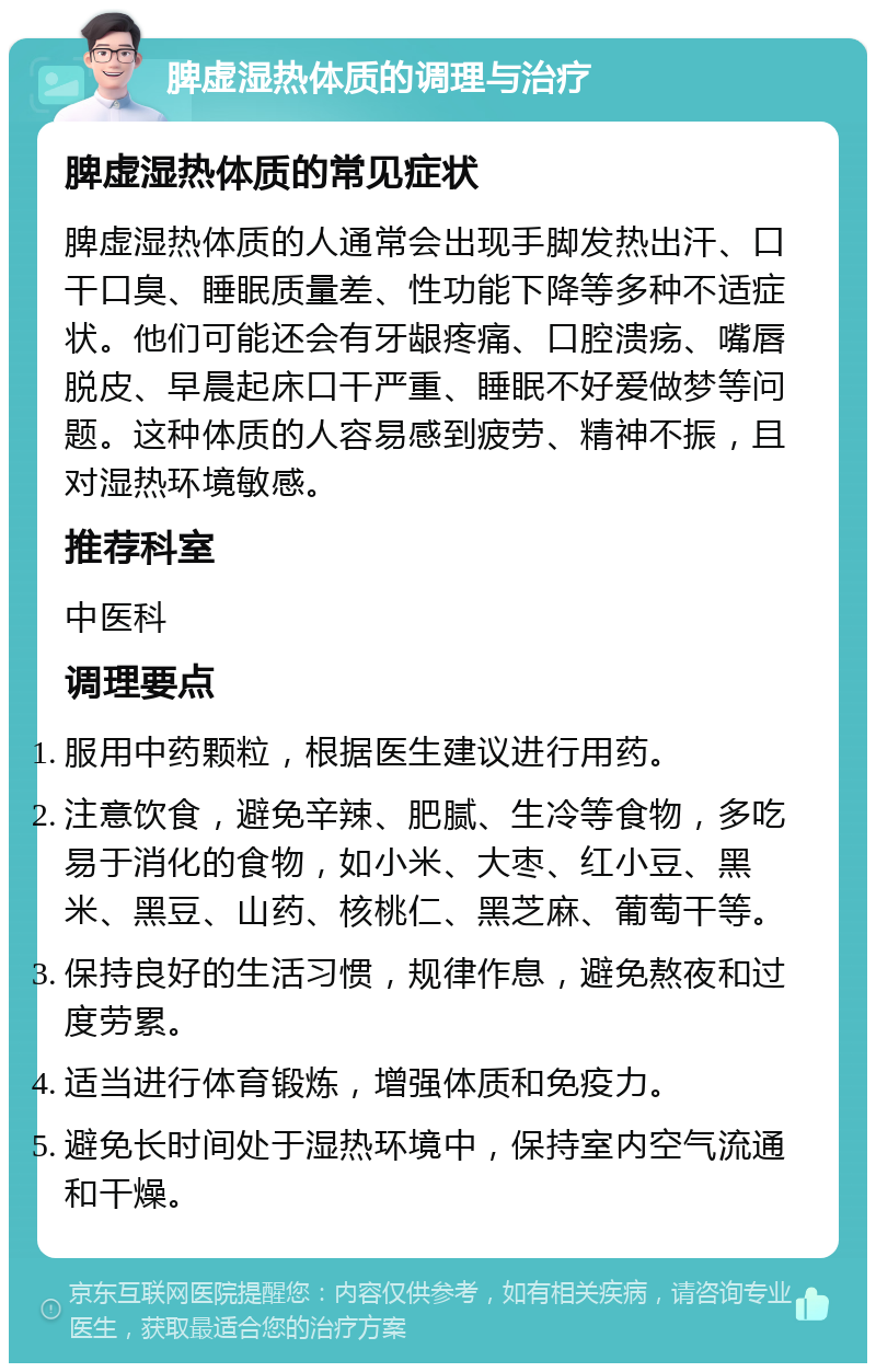 脾虚湿热体质的调理与治疗 脾虚湿热体质的常见症状 脾虚湿热体质的人通常会出现手脚发热出汗、口干口臭、睡眠质量差、性功能下降等多种不适症状。他们可能还会有牙龈疼痛、口腔溃疡、嘴唇脱皮、早晨起床口干严重、睡眠不好爱做梦等问题。这种体质的人容易感到疲劳、精神不振，且对湿热环境敏感。 推荐科室 中医科 调理要点 服用中药颗粒，根据医生建议进行用药。 注意饮食，避免辛辣、肥腻、生冷等食物，多吃易于消化的食物，如小米、大枣、红小豆、黑米、黑豆、山药、核桃仁、黑芝麻、葡萄干等。 保持良好的生活习惯，规律作息，避免熬夜和过度劳累。 适当进行体育锻炼，增强体质和免疫力。 避免长时间处于湿热环境中，保持室内空气流通和干燥。